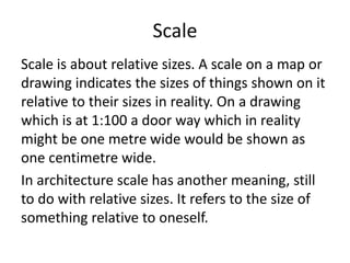 Scale
Scale is about relative sizes. A scale on a map or
drawing indicates the sizes of things shown on it
relative to their sizes in reality. On a drawing
which is at 1:100 a door way which in reality
might be one metre wide would be shown as
one centimetre wide.
In architecture scale has another meaning, still
to do with relative sizes. It refers to the size of
something relative to oneself.
 