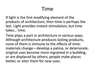 Time
If light is the first modifying element of the
products of architecture, then time is perhaps the
last. Light provides instant stimulation; but time
takes… time.
Time plays a part in architecture in various ways.
Although architecture produces lasting products,
none of them is immune to the effects of time:
materials change—develop a patina, or deteriorate;
original uses become more ingrained in a building,
or are displaced by others; people make places
better, or alter them for new uses.
 