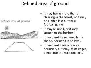 Defined area of ground
• It may be no more than a
clearing in the forest, or it may
be a pitch laid out for a
football game.
• It maybe small, or it may
stretch to the horizon.
• It need not be rectangular in
shape, nor need it be level.
• It need not have a precise
boundary but may, at its edges,
blend into the surroundings.
 