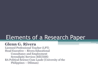 Elements of a Research Paper
Glenn G. Rivera
Licensed Professional Teacher (LPT)
Head Executive – Rivera Educational
Consultancy and Employment
Serendipity Services (RECESS)
BA Political Science Cum Laude (University of the
Philippines – Diliman)
 