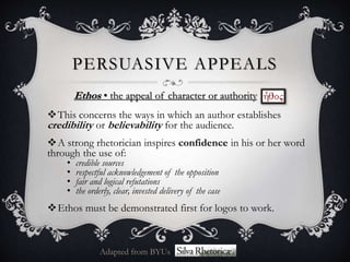PERSUASIVE APPEALS
Ethos • the appeal of character or authority
This concerns the ways in which an author establishes
credibility or believability for the audience.
A strong rhetorician inspires confidence in his or her word
through the use of:
• credible sources
• respectful acknowledgement of the opposition
• fair and logical refutations
• the orderly, clear, invested delivery of the case
Ethos must be demonstrated first for logos to work.
Adapted from BYUs
 