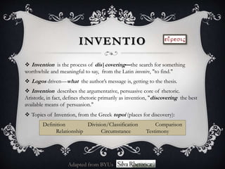INVENTIO
 Invention is the process of dis|covering—the search for something
worthwhile and meaningful to say, from the Latin invenire, "to find."
 Logos driven—what the author’s message is, getting to the thesis.
 Invention describes the argumentative, persuasive core of rhetoric.
Aristotle, in fact, defines rhetoric primarily as invention, "discovering the best
available means of persuasion."
 Topics of Invention, from the Greek topoi (places for discovery):
Definition Division/Classification Comparison
Relationship Circumstance Testimony
Adapted from BYUs
 