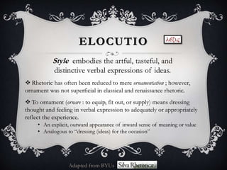 ELOCUTIO
Style embodies the artful, tasteful, and
distinctive verbal expressions of ideas.
 Rhetoric has often been reduced to mere ornamentation ; however,
ornament was not superficial in classical and renaissance rhetoric.
 To ornament (ornare : to equip, fit out, or supply) means dressing
thought and feeling in verbal expression to adequately or appropriately
reflect the experience.
• An explicit, outward appearance of inward sense of meaning or value
• Analogous to “dressing (ideas) for the occasion”
Adapted from BYUs
 