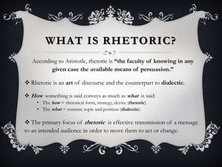 WHAT IS RHETORIC?
According to Aristotle, rhetoric is “the faculty of knowing in any
given case the available means of persuasion.”
 Rhetoric is an art of discourse and the counterpart to dialectic.
 How something is said conveys as much as what is said:
• The how = rhetorical form, strategy, device (rhetoric)
• The what = content, topic and position (dialectic)
 The primary focus of rhetoric is effective transmission of a message
to an intended audience in order to move them to act or change.
 