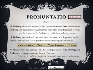  Delivery deals with the non-verbal communication of how something is
said (implicit, demonstrative), rather than with what is said (content or style):
• From the Greek word for "acting," i.e. vocal training and use of gestures
 Delivery originally referred to oration, but more broadly pertains to the
author’s presentation—an authenticity in both message and intention:
Authorial Voice Tone Visual Elements Format
 Modern rhetorical delivery embodies appropriateness (code shifting) and
McLuhan's notion of matching form-to-function
• A sincerity & confidence implied by the author’s voice, method, and message
PRONUNTATIO
Adapted from BYUs
 
