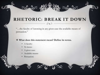 RHETORIC: BREAK IT DOWN
“…the faculty of knowing in any given case the available means of
persuasion.”
 What does this statement mean? Define its terms.
• A faculty:
• To know:
• A given case:
• Available means:
• Persuasion:
 