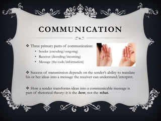 COMMUNICATION
 Three primary parts of communication:
• Sender (encoding/outgoing)
• Receiver (decoding/incoming)
• Message (the code/information)
 Success of transmission depends on the sender’s ability to translate
his or her ideas into a message the receiver can understand/interpret.
 How a sender transforms ideas into a communicable message is
part of rhetorical theory: it is the how, not the what.
 