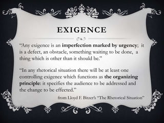 EXIGENCE
“Any exigence is an imperfection marked by urgency; it
is a defect, an obstacle, something waiting to be done, a
thing which is other than it should be.”
“In any rhetorical situation there will be at least one
controlling exigence which functions as the organizing
principle: it specifies the audience to be addressed and
the change to be effected.”
from Lloyd F. Bitzer’s “The Rhetorical Situation”
 