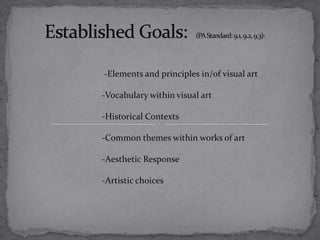 Established Goals:  (PA Standard: 9.1, 9.2, 9.3):   -Elements and principles in/of visual art -Vocabulary within visual art   -Historical Contexts     -Common themes within works of art -Aesthetic Response      -Artistic choices 