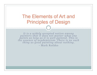 The Elements of Art and
     Principles of Design

     It is a widely accepted notion among
  painters that it does not matter what one
 paints as long as it is well painted. This is
the essence of academicism. There is no such
    thing as good painting about nothing.
                 - Mark Rothko
 