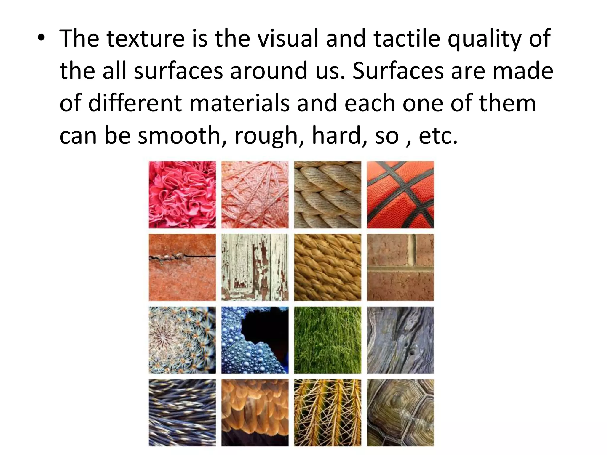 • The texture is the visual and tactile quality of
the all surfaces around us. Surfaces are made
of different materials and each one of them
can be smooth, rough, hard, so , etc.
 