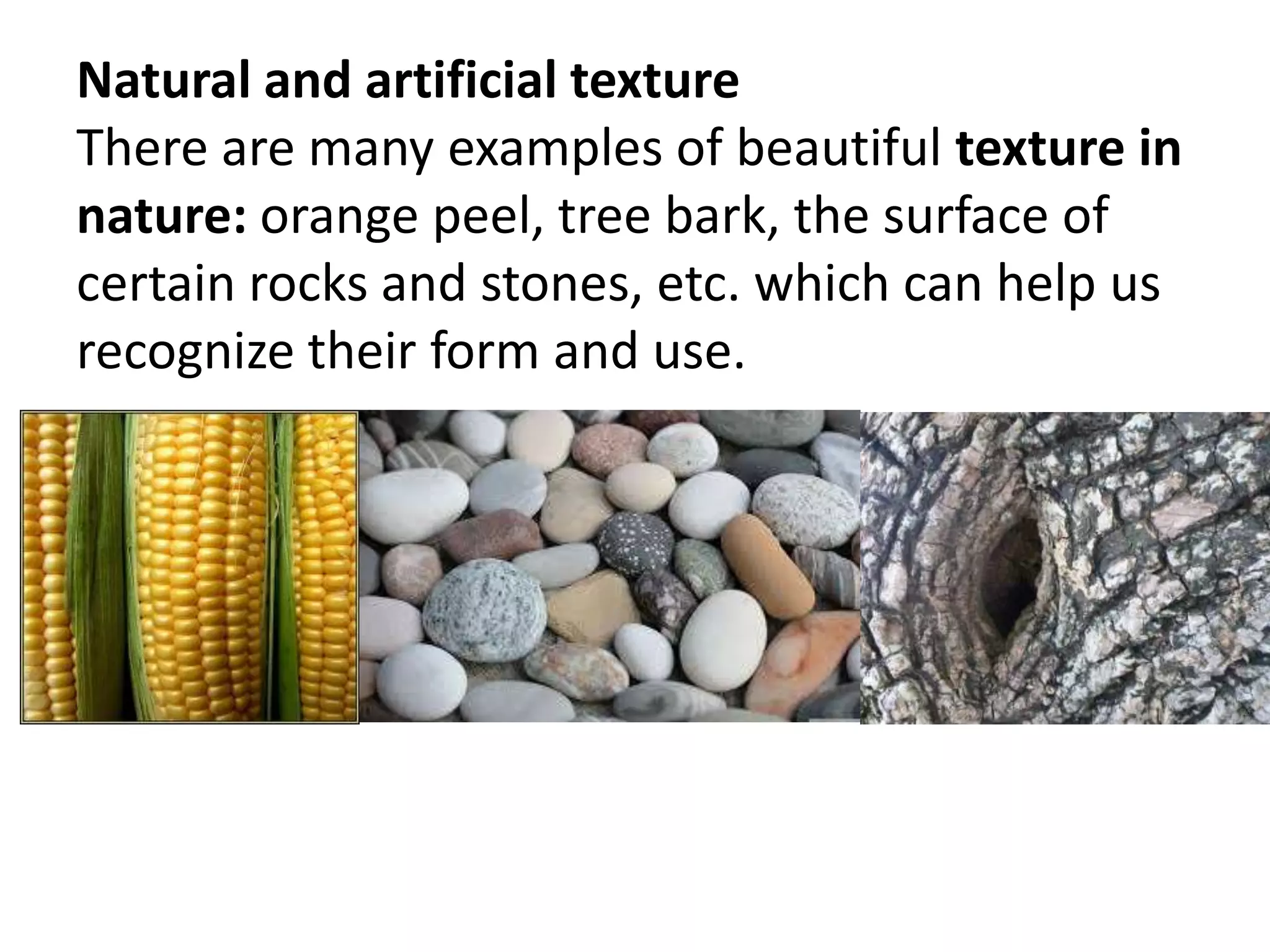 Natural and artificial texture
There are many examples of beautiful texture in
nature: orange peel, tree bark, the surface of
certain rocks and stones, etc. which can help us
recognize their form and use.
 