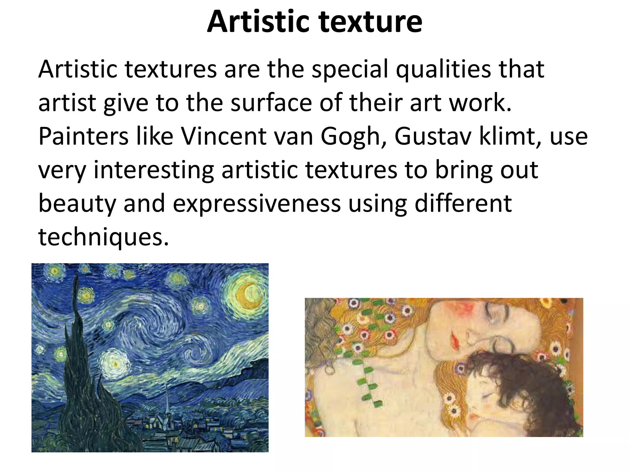 Artistic texture
Artistic textures are the special qualities that
artist give to the surface of their art work.
Painters like Vincent van Gogh, Gustav klimt, use
very interesting artistic textures to bring out
beauty and expressiveness using different
techniques.
 
