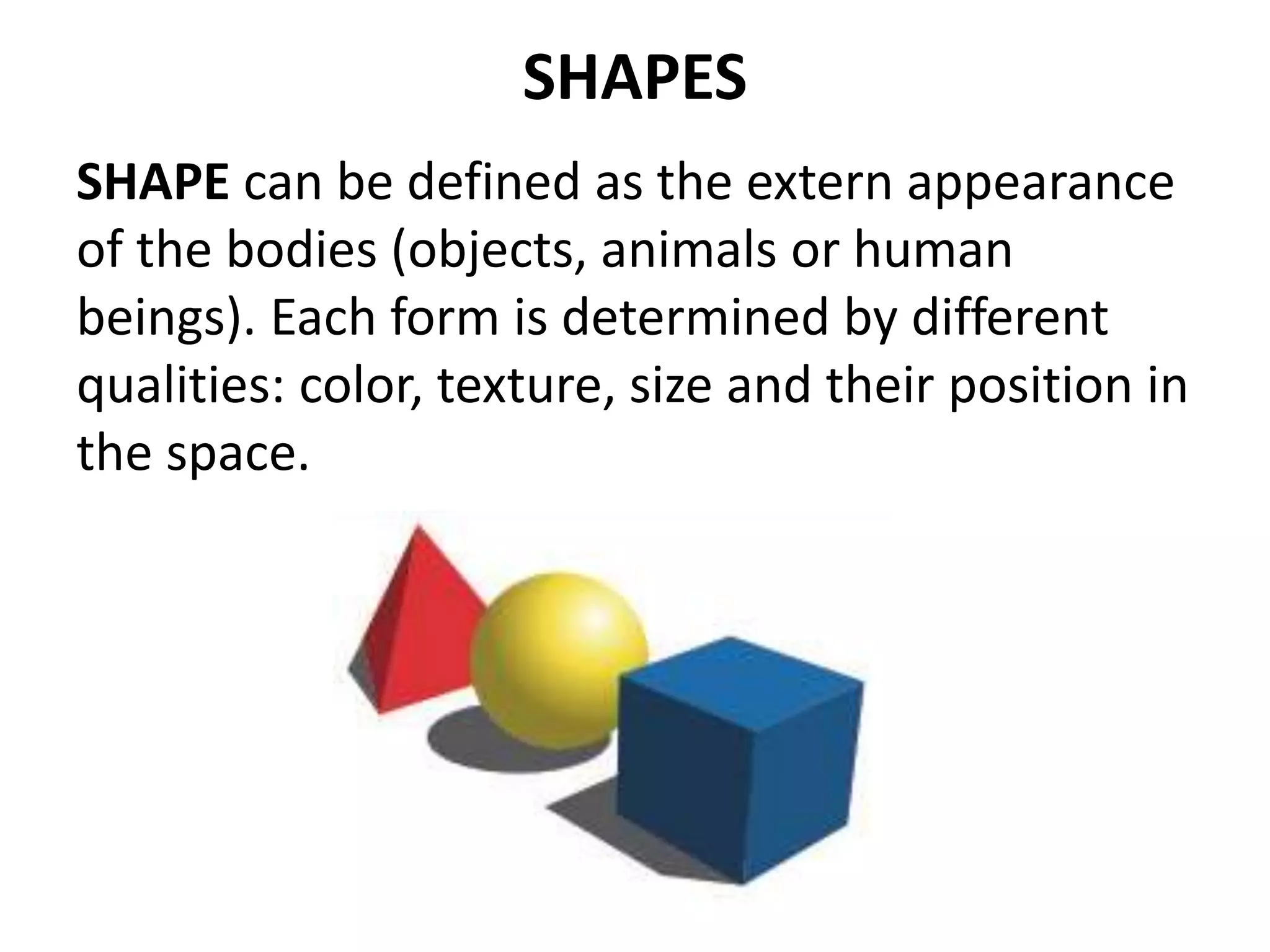 SHAPES
SHAPE can be defined as the extern appearance
of the bodies (objects, animals or human
beings). Each form is determined by different
qualities: color, texture, size and their position in
the space.
 