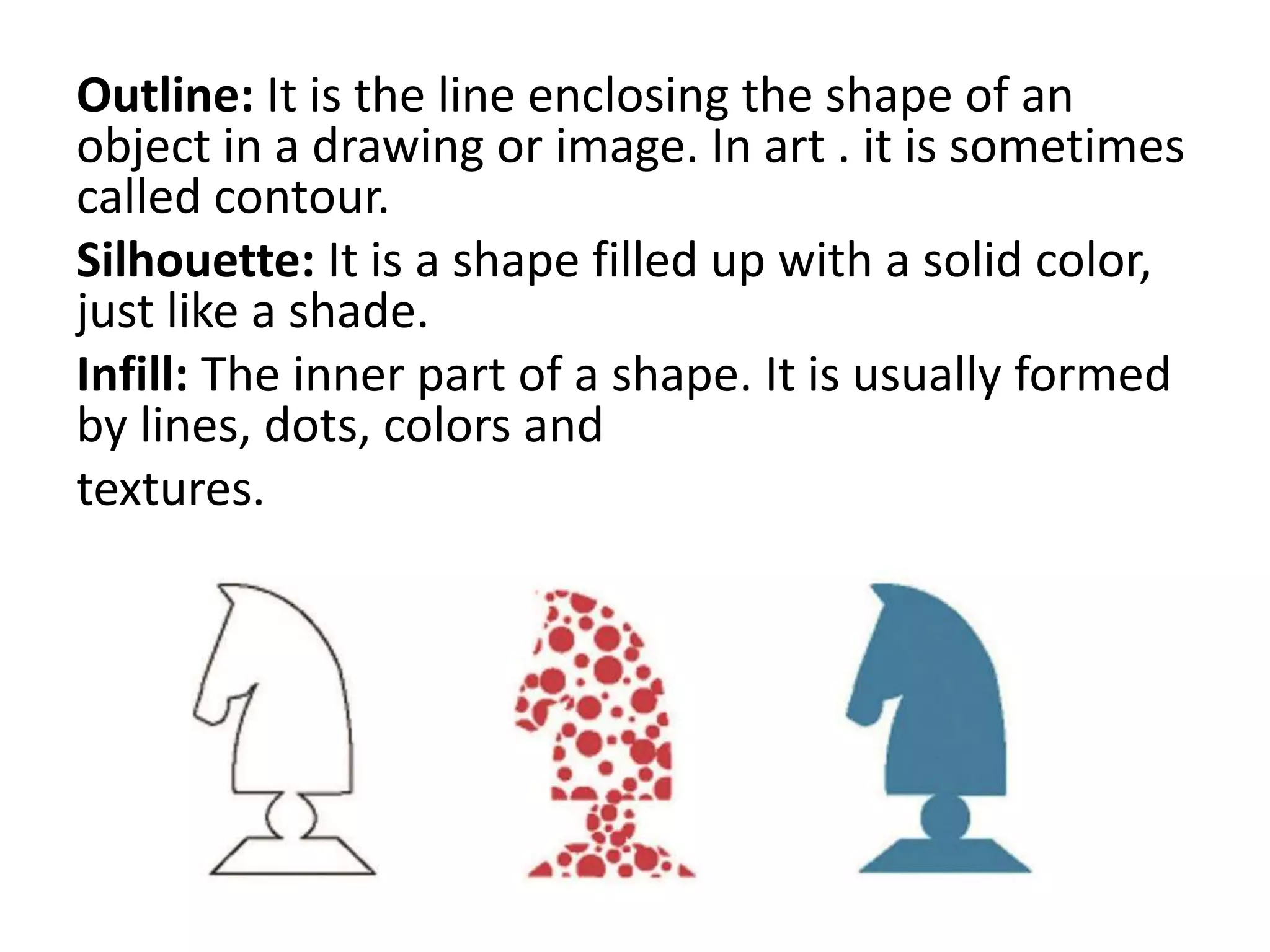 Outline: It is the line enclosing the shape of an
object in a drawing or image. In art . it is sometimes
called contour.
Silhouette: It is a shape filled up with a solid color,
just like a shade.
Infill: The inner part of a shape. It is usually formed
by lines, dots, colors and
textures.
 