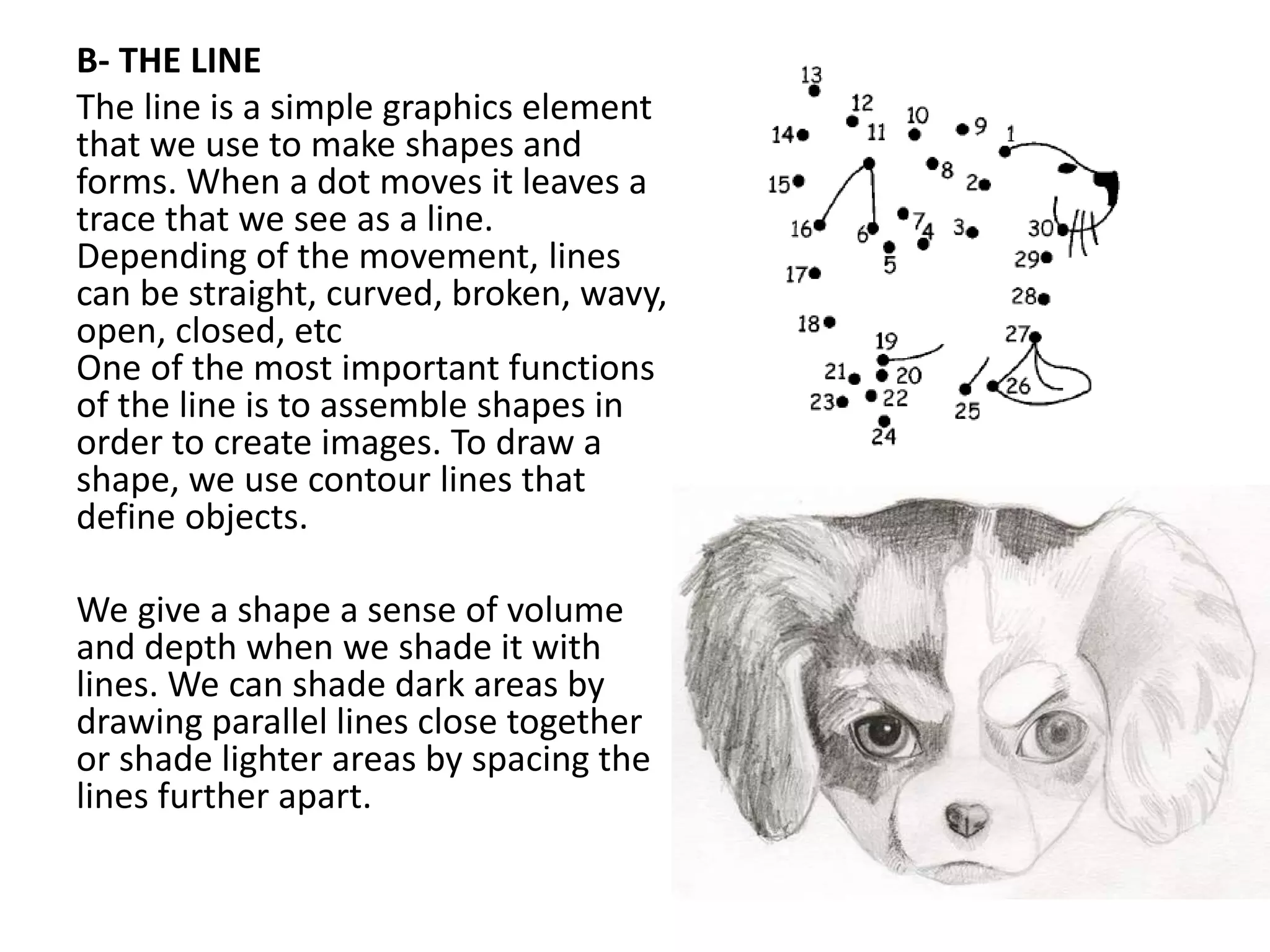 B- THE LINE
The line is a simple graphics element
that we use to make shapes and
forms. When a dot moves it leaves a
trace that we see as a line.
Depending of the movement, lines
can be straight, curved, broken, wavy,
open, closed, etc
One of the most important functions
of the line is to assemble shapes in
order to create images. To draw a
shape, we use contour lines that
define objects.
We give a shape a sense of volume
and depth when we shade it with
lines. We can shade dark areas by
drawing parallel lines close together
or shade lighter areas by spacing the
lines further apart.
 