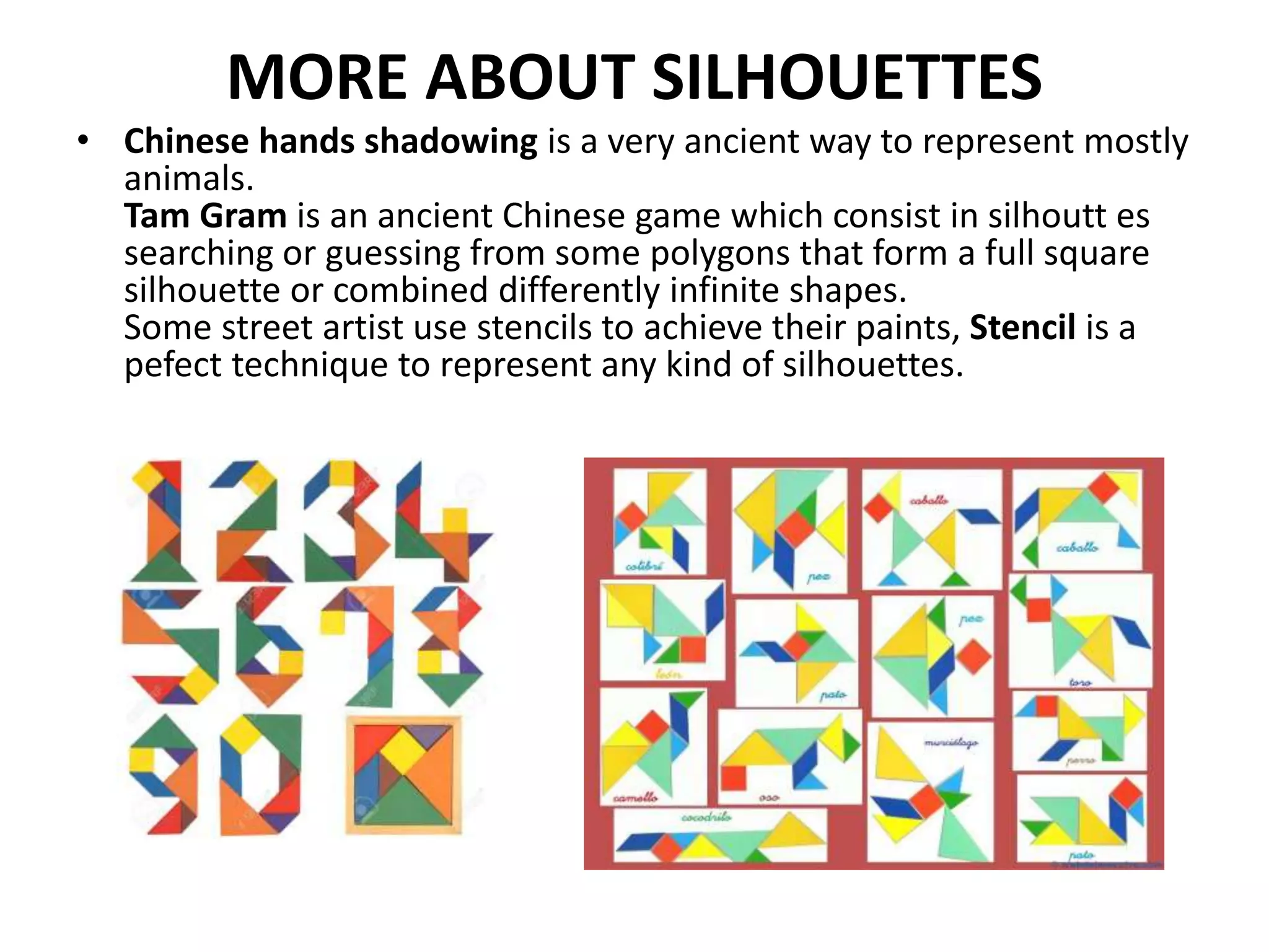 MORE ABOUT SILHOUETTES
• Chinese hands shadowing is a very ancient way to represent mostly
animals.
Tam Gram is an ancient Chinese game which consist in silhoutt es
searching or guessing from some polygons that form a full square
silhouette or combined differently infinite shapes.
Some street artist use stencils to achieve their paints, Stencil is a
pefect technique to represent any kind of silhouettes.
 