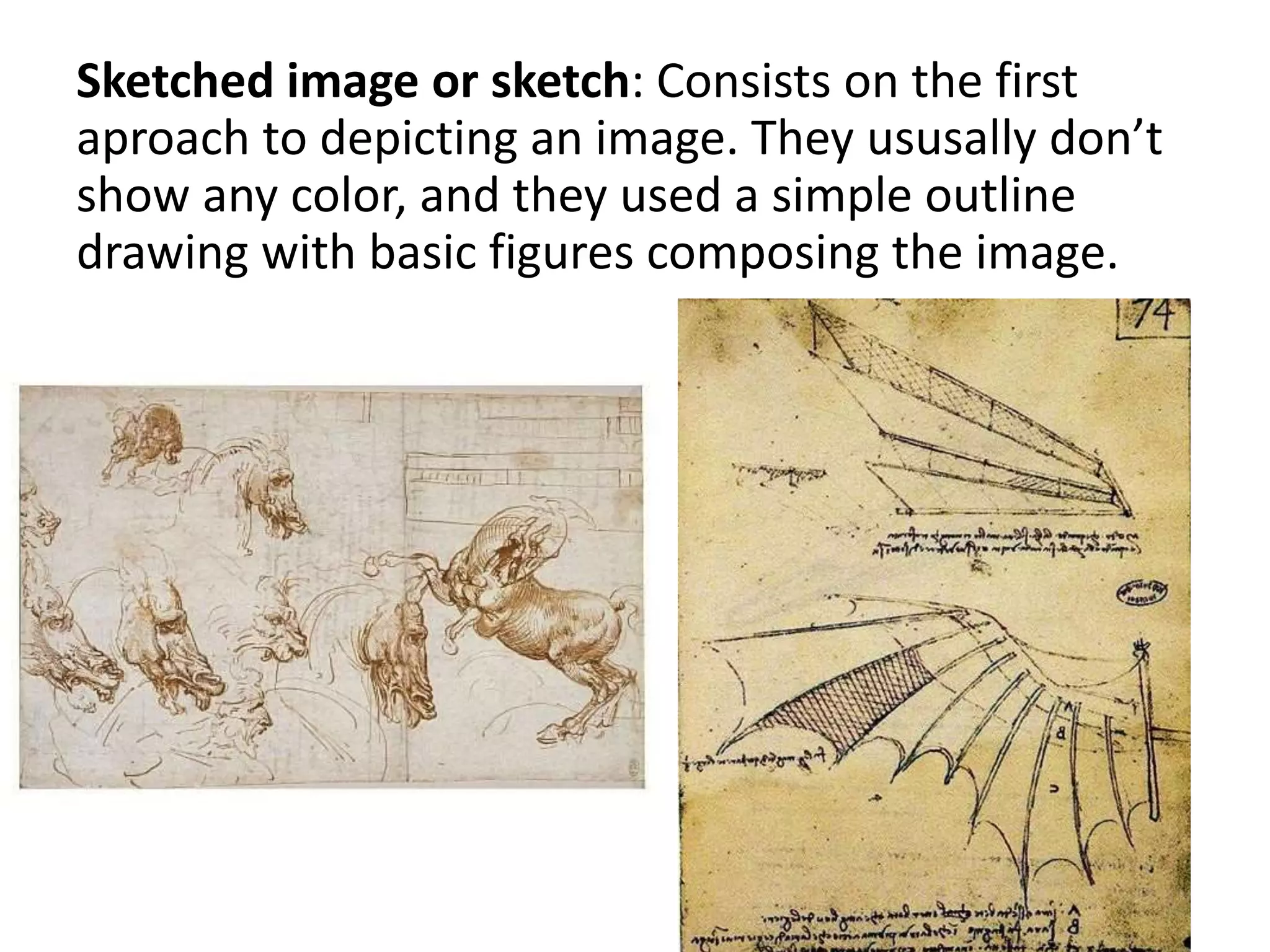 Sketched image or sketch: Consists on the first
aproach to depicting an image. They ususally don’t
show any color, and they used a simple outline
drawing with basic figures composing the image.
 