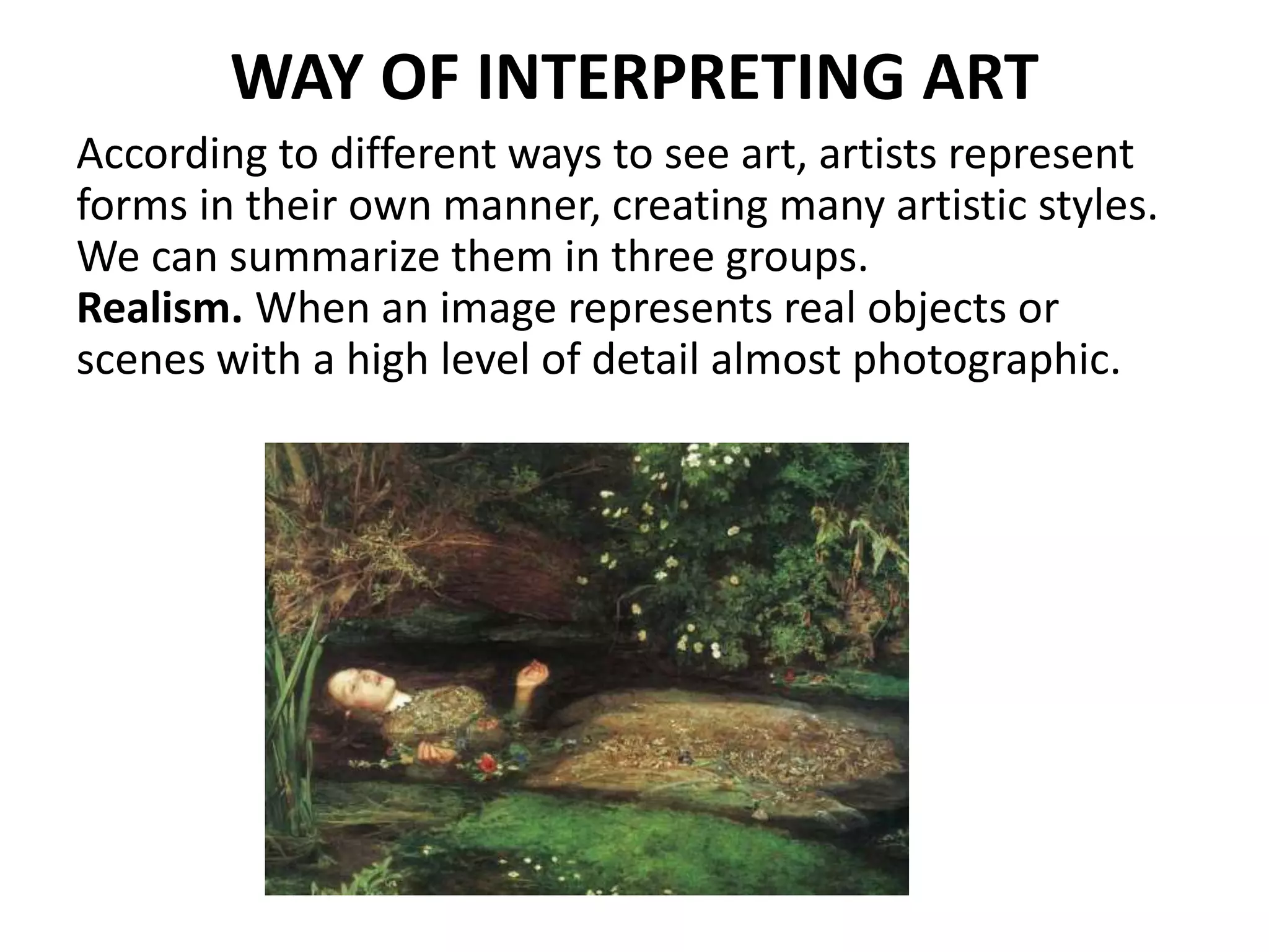 WAY OF INTERPRETING ART
According to different ways to see art, artists represent
forms in their own manner, creating many artistic styles.
We can summarize them in three groups.
Realism. When an image represents real objects or
scenes with a high level of detail almost photographic.
 