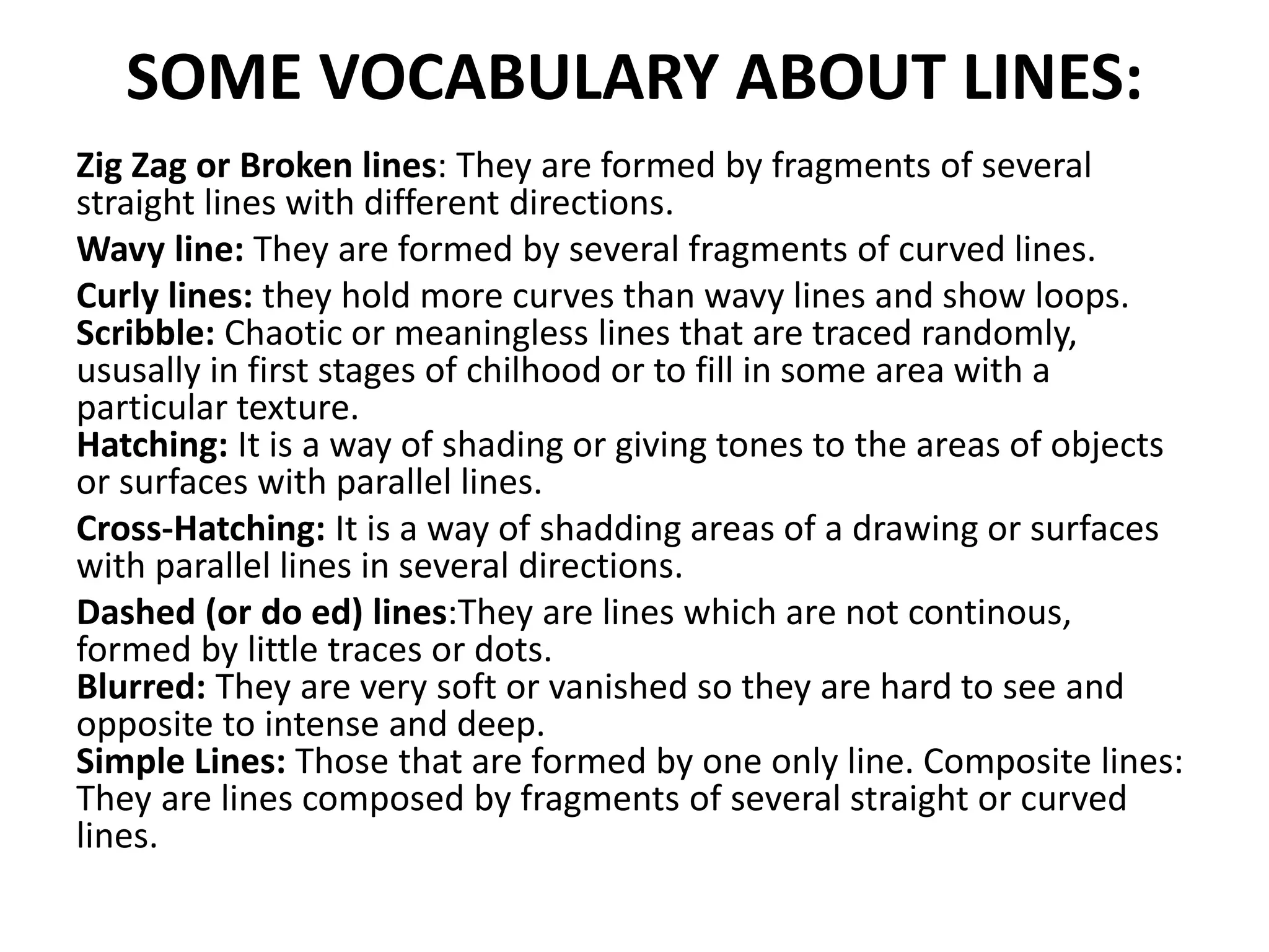 SOME VOCABULARY ABOUT LINES:
Zig Zag or Broken lines: They are formed by fragments of several
straight lines with different directions.
Wavy line: They are formed by several fragments of curved lines.
Curly lines: they hold more curves than wavy lines and show loops.
Scribble: Chaotic or meaningless lines that are traced randomly,
ususally in first stages of chilhood or to fill in some area with a
particular texture.
Hatching: It is a way of shading or giving tones to the areas of objects
or surfaces with parallel lines.
Cross-Hatching: It is a way of shadding areas of a drawing or surfaces
with parallel lines in several directions.
Dashed (or do ed) lines:They are lines which are not continous,
formed by little traces or dots.
Blurred: They are very soft or vanished so they are hard to see and
opposite to intense and deep.
Simple Lines: Those that are formed by one only line. Composite lines:
They are lines composed by fragments of several straight or curved
lines.
 