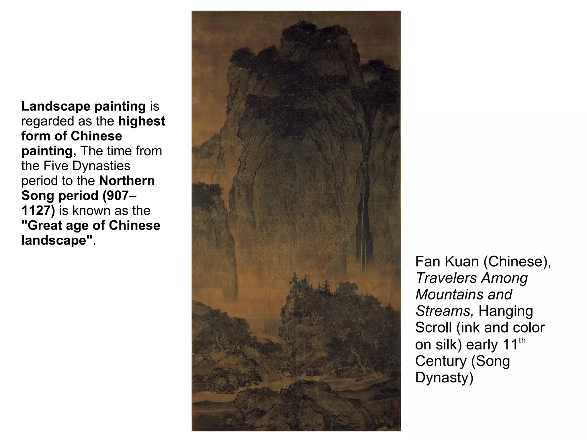 Fan Kuan (Chinese),
Travelers Among
Mountains and
Streams, Hanging
Scroll (ink and color
on silk) early 11th
Century (Song
Dynasty)
Landscape painting is
regarded as the highest
form of Chinese
painting, The time from
the Five Dynasties
period to the Northern
Song period (907–
1127) is known as the
"Great age of Chinese
landscape".
 