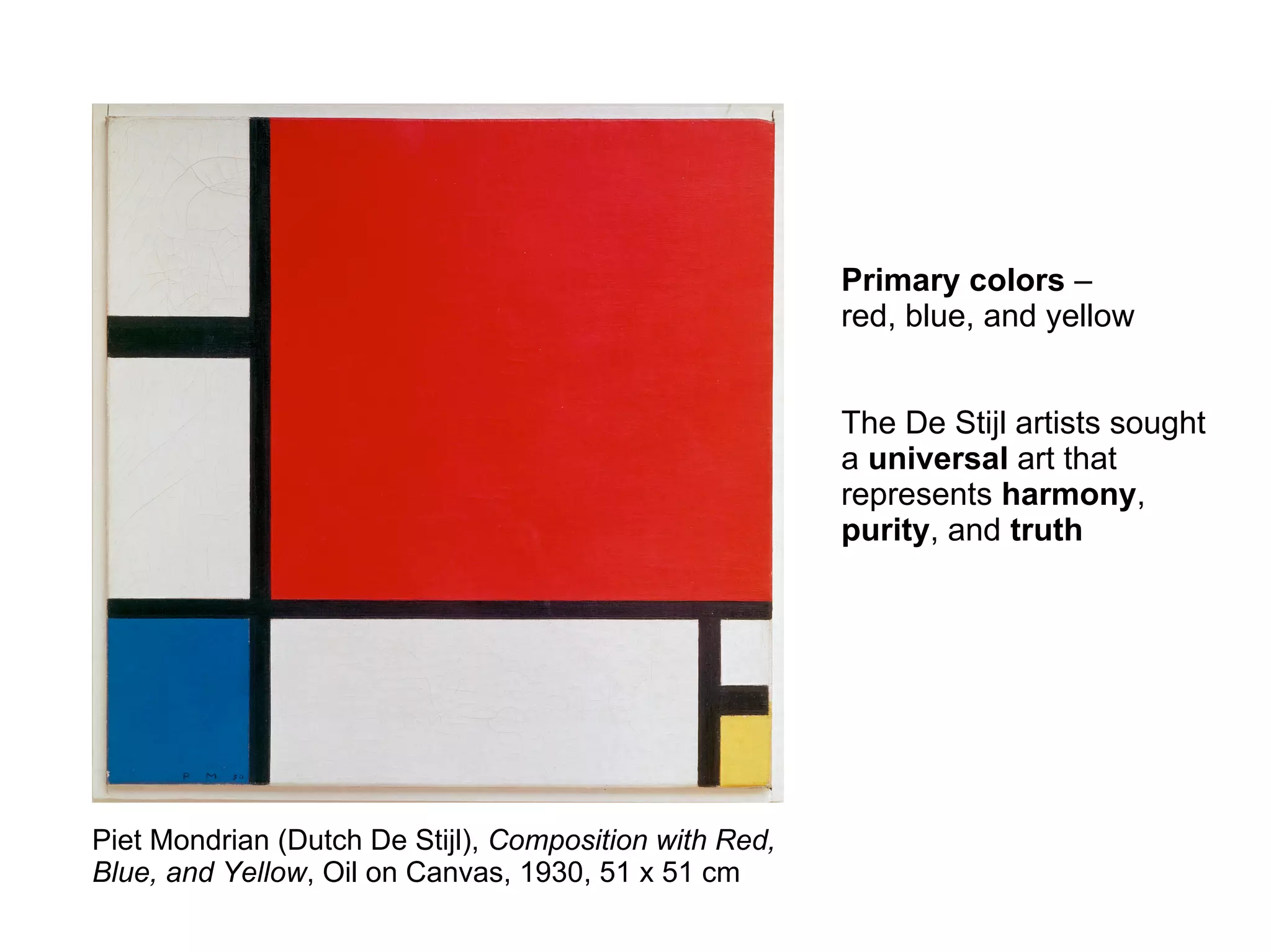 Piet Mondrian (Dutch De Stijl), Composition with Red,
Blue, and Yellow, Oil on Canvas, 1930, 51 x 51 cm
Primary colors –
red, blue, and yellow
The De Stijl artists sought
a universal art that
represents harmony,
purity, and truth
 