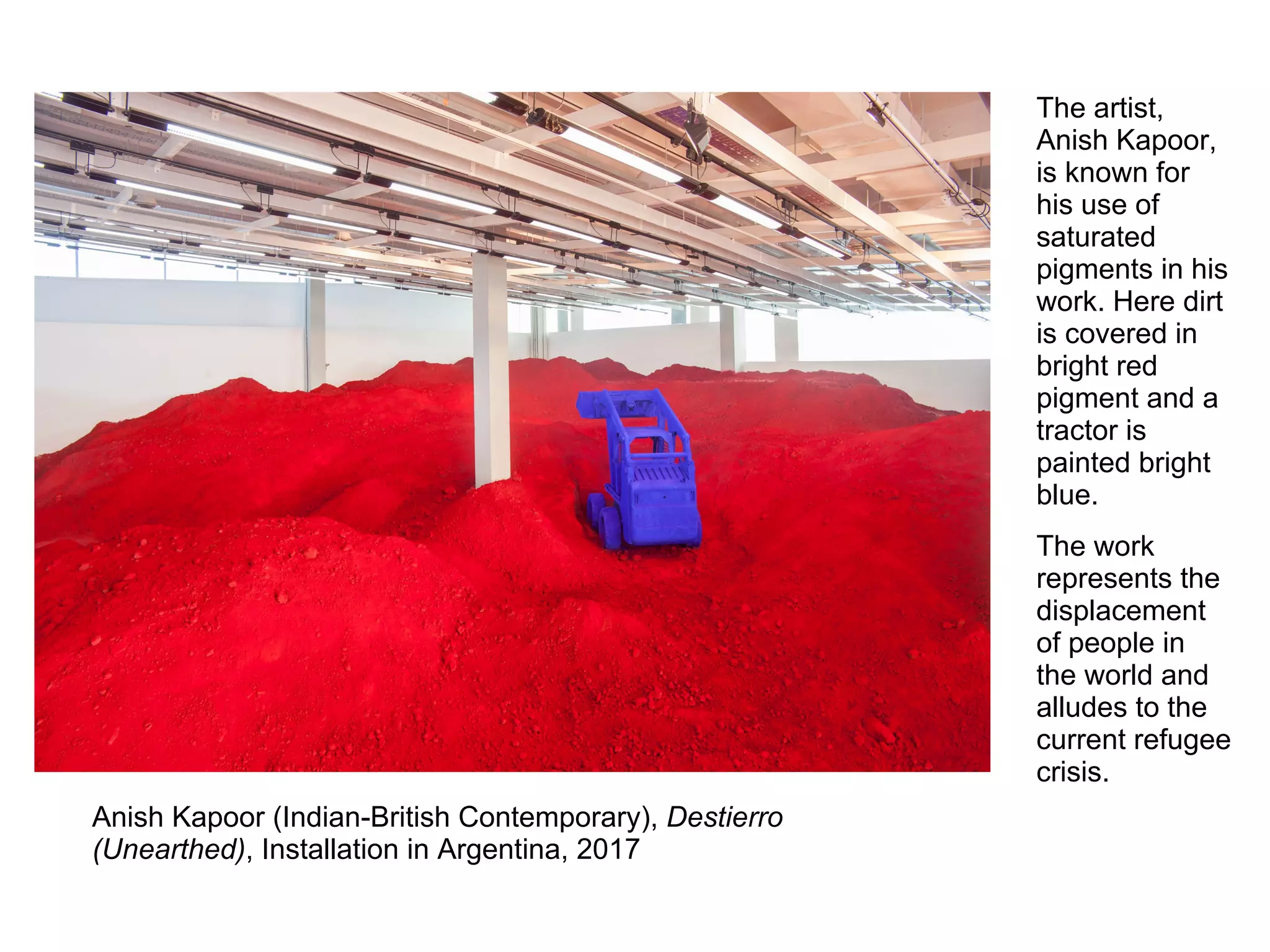 Anish Kapoor (Indian-British Contemporary), Destierro
(Unearthed), Installation in Argentina, 2017
The artist,
Anish Kapoor,
is known for
his use of
saturated
pigments in his
work. Here dirt
is covered in
bright red
pigment and a
tractor is
painted bright
blue.
The work
represents the
displacement
of people in
the world and
alludes to the
current refugee
crisis.
 