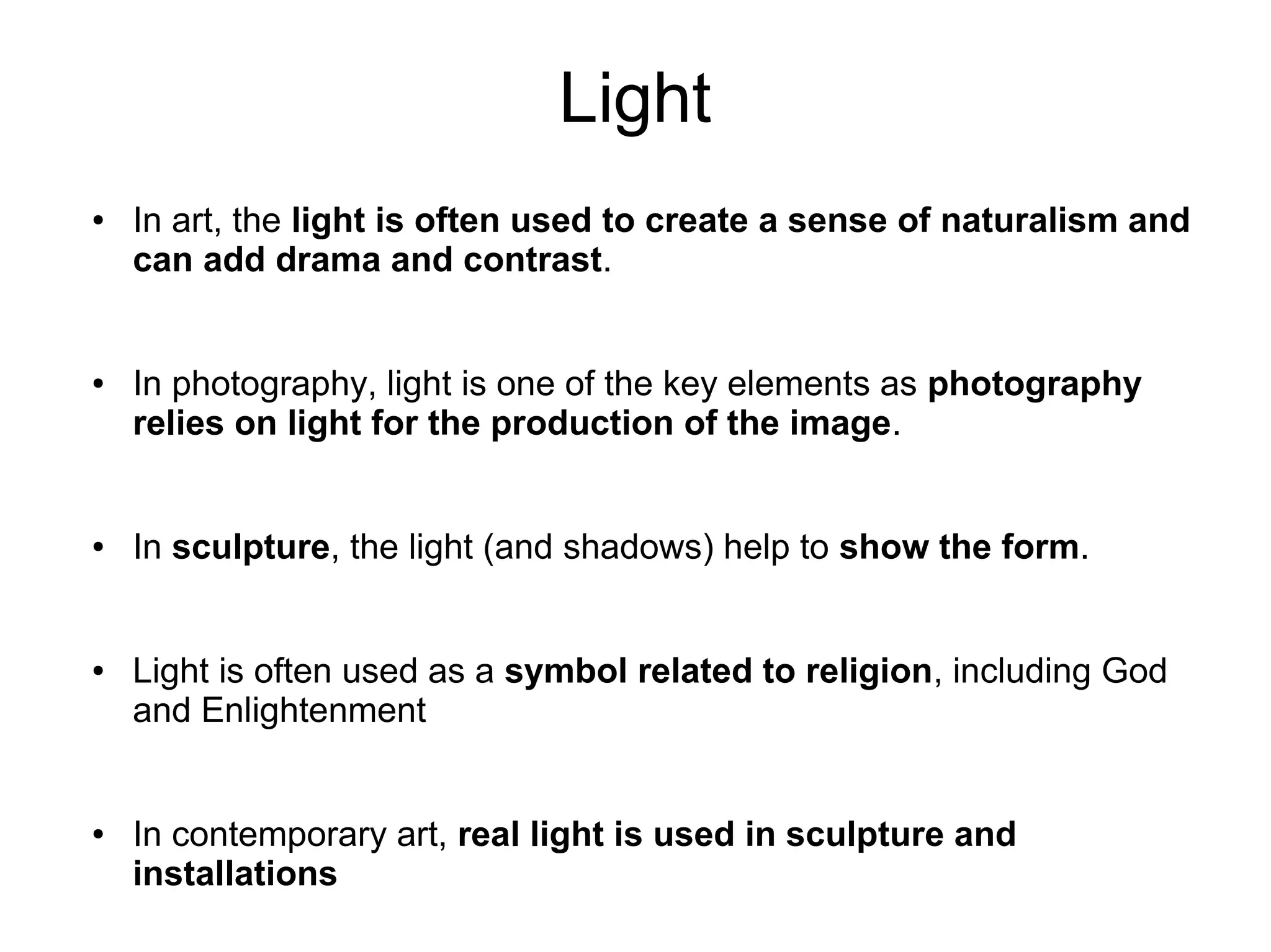 Light
● In art, the light is often used to create a sense of naturalism and
can add drama and contrast.
● In photography, light is one of the key elements as photography
relies on light for the production of the image.
● In sculpture, the light (and shadows) help to show the form.
● Light is often used as a symbol related to religion, including God
and Enlightenment
● In contemporary art, real light is used in sculpture and
installations
 