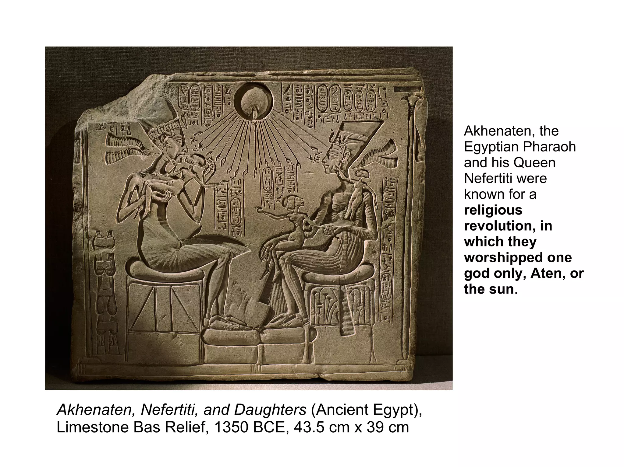 Akhenaten, Nefertiti, and Daughters (Ancient Egypt),
Limestone Bas Relief, 1350 BCE, 43.5 cm x 39 cm
Akhenaten, the
Egyptian Pharaoh
and his Queen
Nefertiti were
known for a
religious
revolution, in
which they
worshipped one
god only, Aten, or
the sun.
 