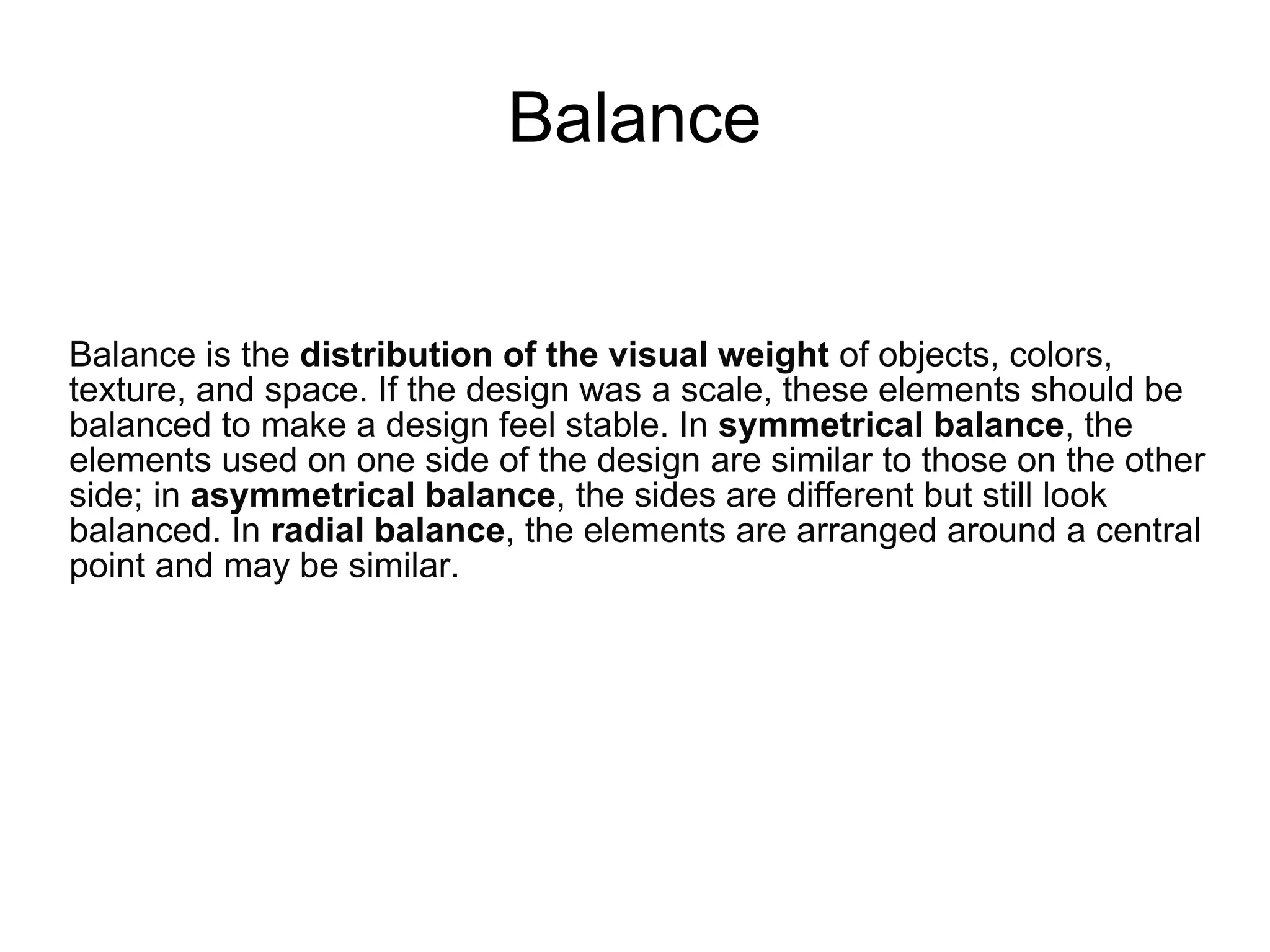 Balance
Balance is the distribution of the visual weight of objects, colors,
texture, and space. If the design was a scale, these elements should be
balanced to make a design feel stable. In symmetrical balance, the
elements used on one side of the design are similar to those on the other
side; in asymmetrical balance, the sides are different but still look
balanced. In radial balance, the elements are arranged around a central
point and may be similar.
 