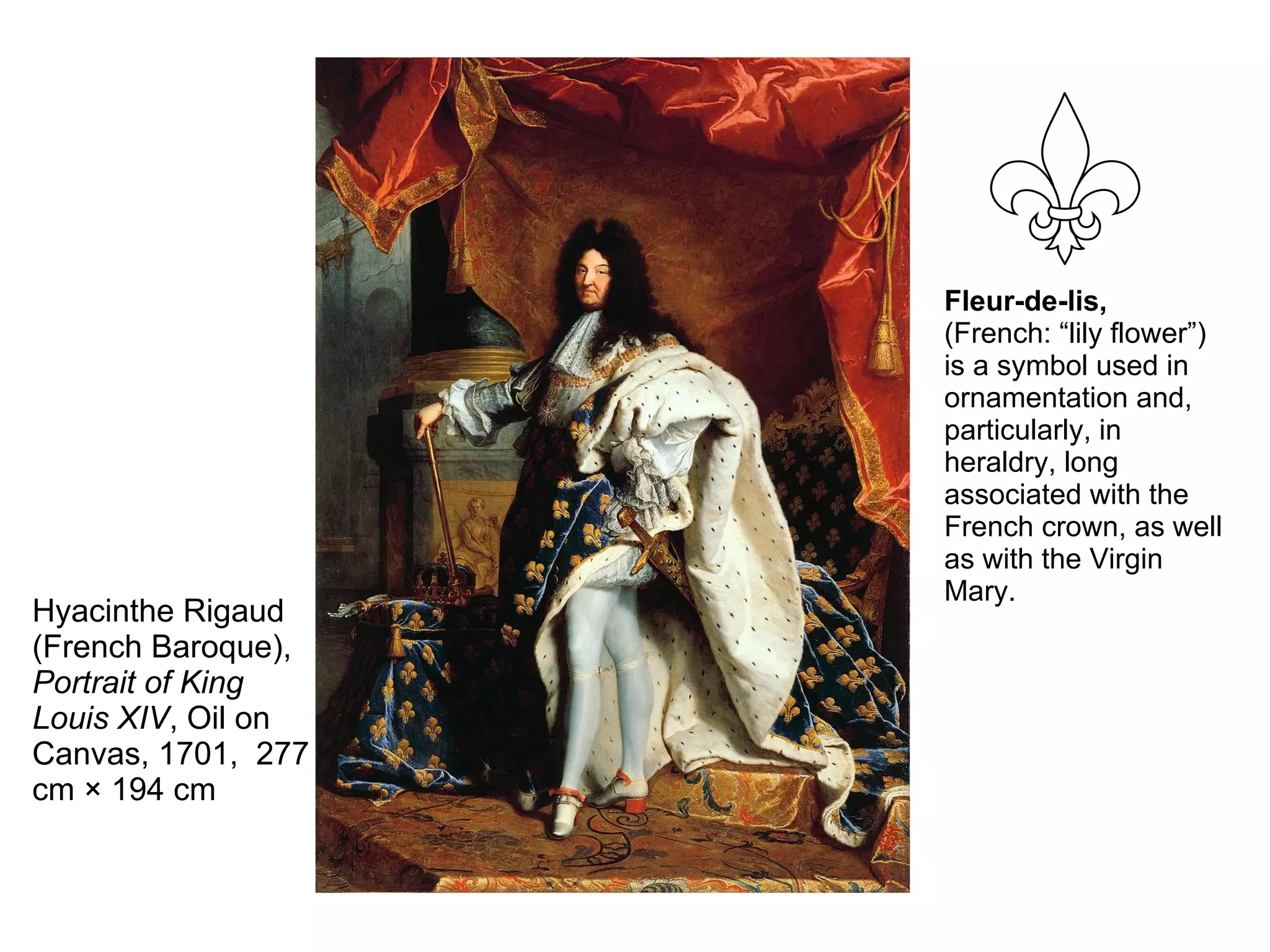 Hyacinthe Rigaud
(French Baroque),
Portrait of King
Louis XIV, Oil on
Canvas, 1701, 277
cm × 194 cm
Fleur-de-lis,
(French: “lily flower”)
is a symbol used in
ornamentation and,
particularly, in
heraldry, long
associated with the
French crown, as well
as with the Virgin
Mary.
 