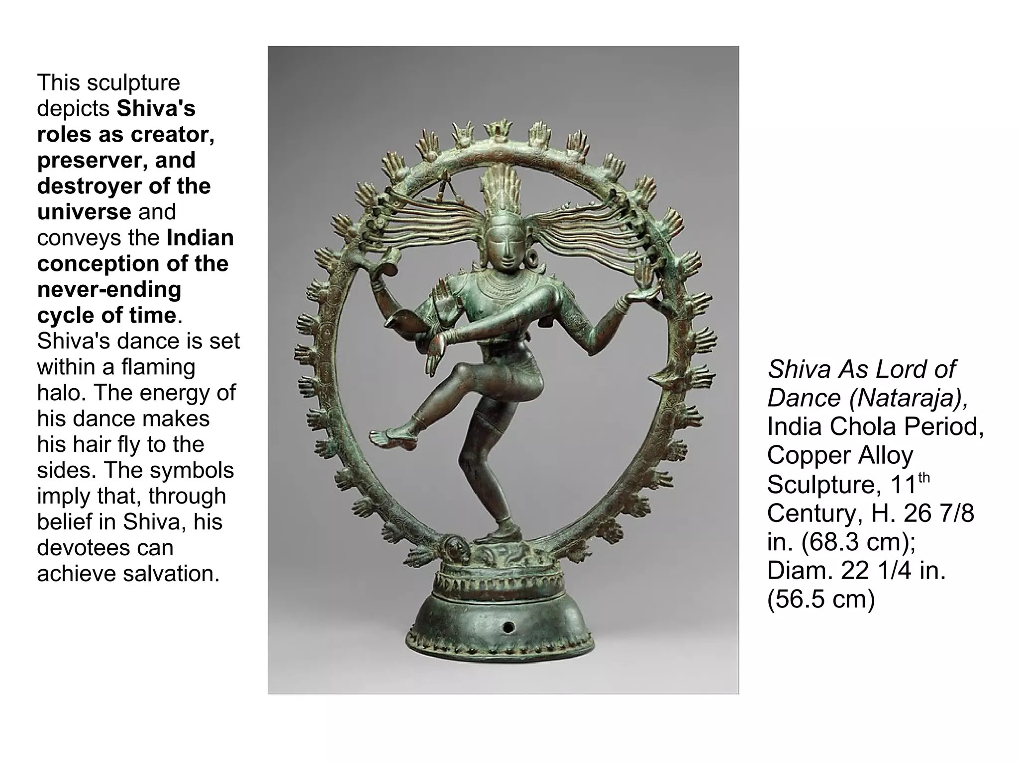 This sculpture
depicts Shiva's
roles as creator,
preserver, and
destroyer of the
universe and
conveys the Indian
conception of the
never-ending
cycle of time.
Shiva's dance is set
within a flaming
halo. The energy of
his dance makes
his hair fly to the
sides. The symbols
imply that, through
belief in Shiva, his
devotees can
achieve salvation.
Shiva As Lord of
Dance (Nataraja),
India Chola Period,
Copper Alloy
Sculpture, 11th
Century, H. 26 7/8
in. (68.3 cm);
Diam. 22 1/4 in.
(56.5 cm)
 