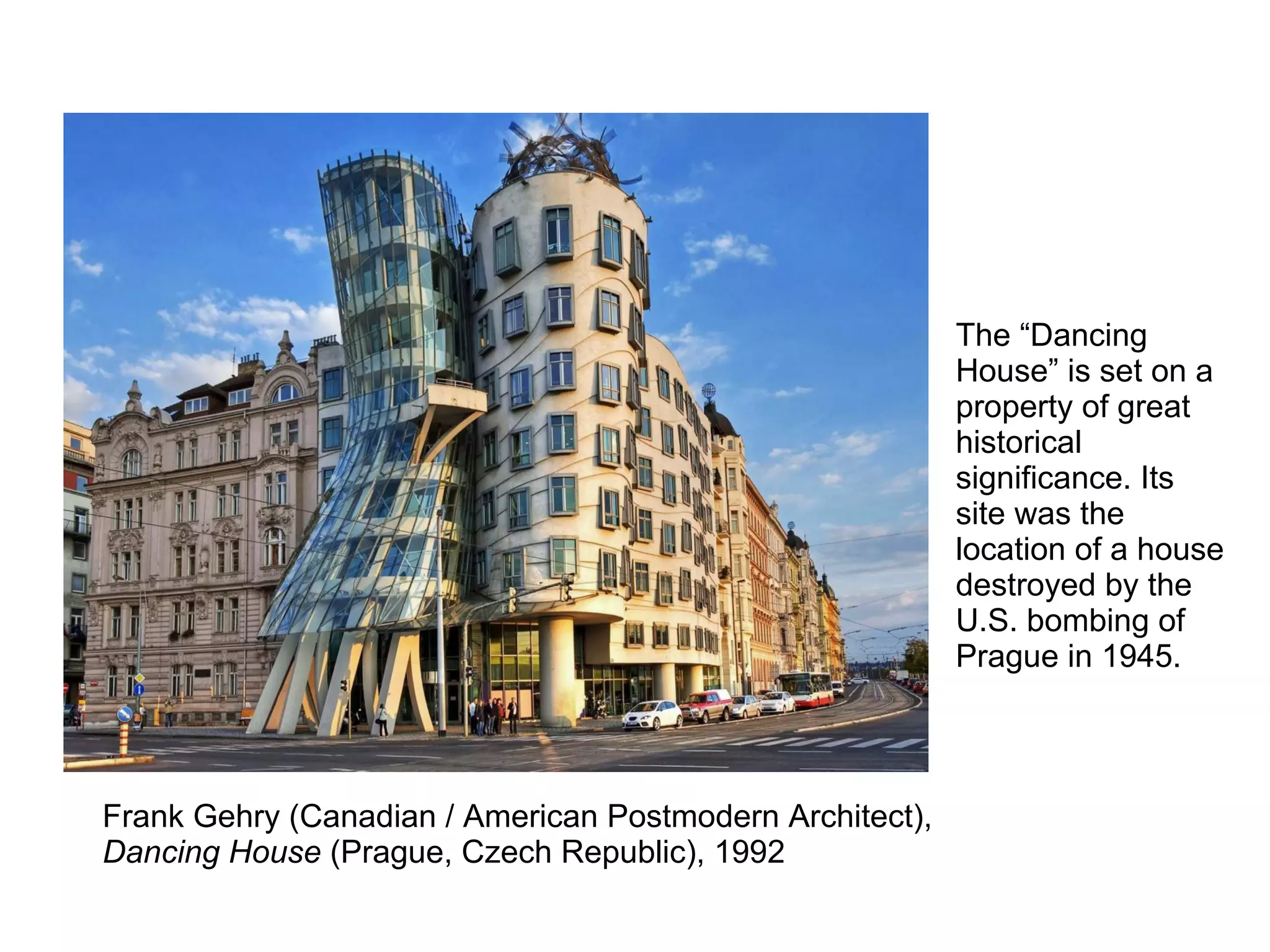 Frank Gehry (Canadian / American Postmodern Architect),
Dancing House (Prague, Czech Republic), 1992
The “Dancing
House” is set on a
property of great
historical
significance. Its
site was the
location of a house
destroyed by the
U.S. bombing of
Prague in 1945.
 