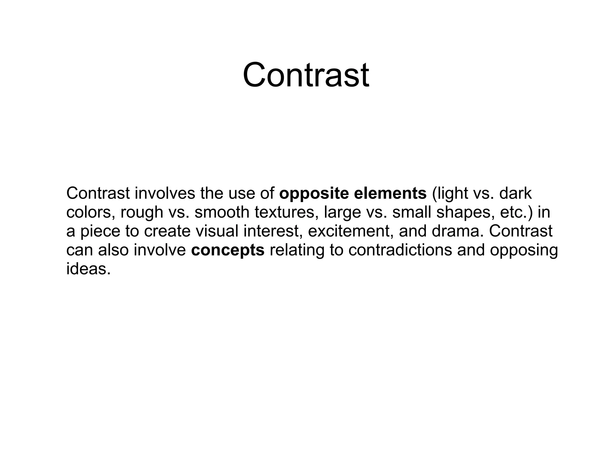 Contrast
Contrast involves the use of opposite elements (light vs. dark
colors, rough vs. smooth textures, large vs. small shapes, etc.) in
a piece to create visual interest, excitement, and drama. Contrast
can also involve concepts relating to contradictions and opposing
ideas.
 