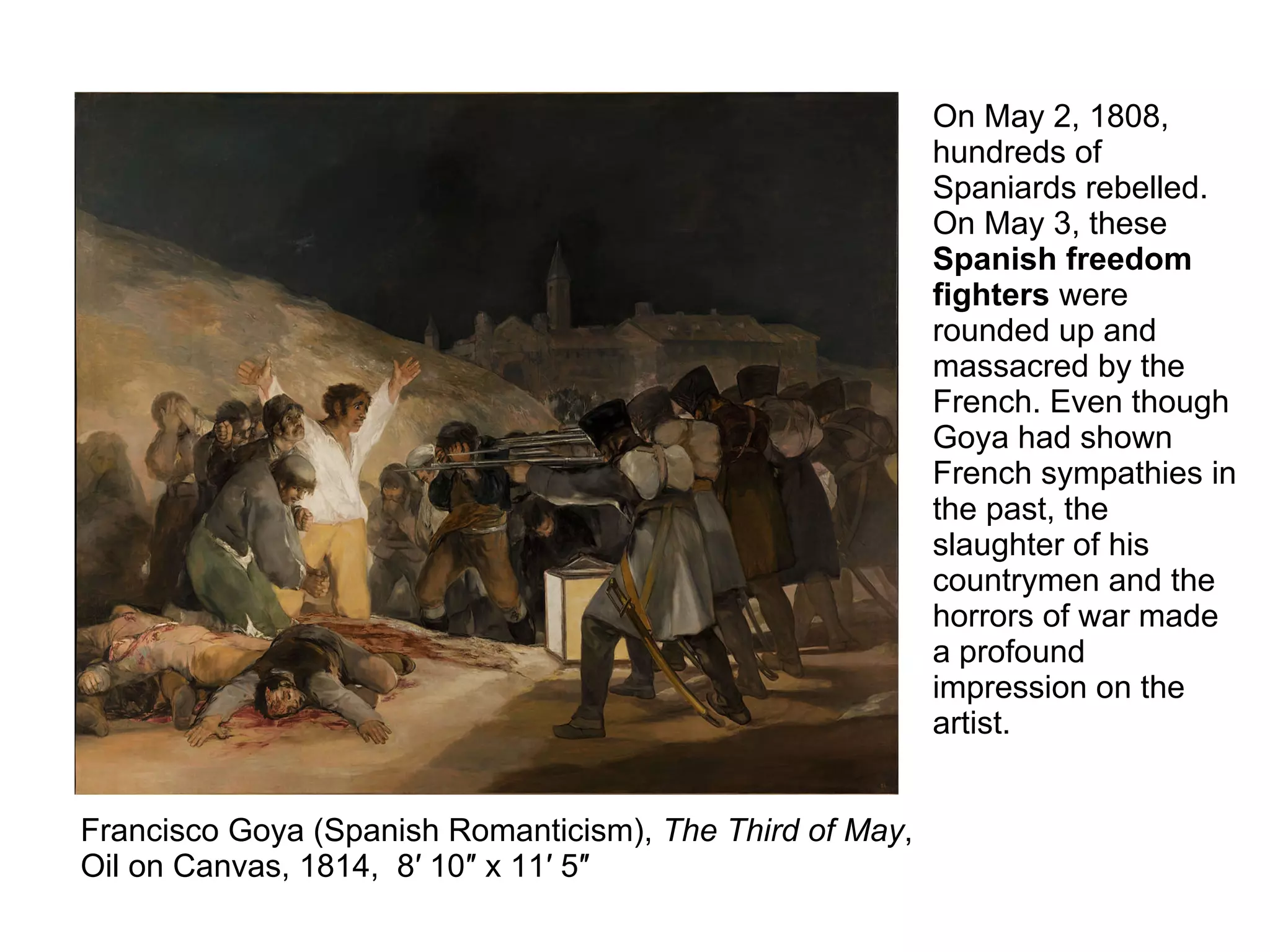 Francisco Goya (Spanish Romanticism), The Third of May,
Oil on Canvas, 1814, 8′ 10″ x 11′ 5″
On May 2, 1808,
hundreds of
Spaniards rebelled.
On May 3, these
Spanish freedom
fighters were
rounded up and
massacred by the
French. Even though
Goya had shown
French sympathies in
the past, the
slaughter of his
countrymen and the
horrors of war made
a profound
impression on the
artist.
 