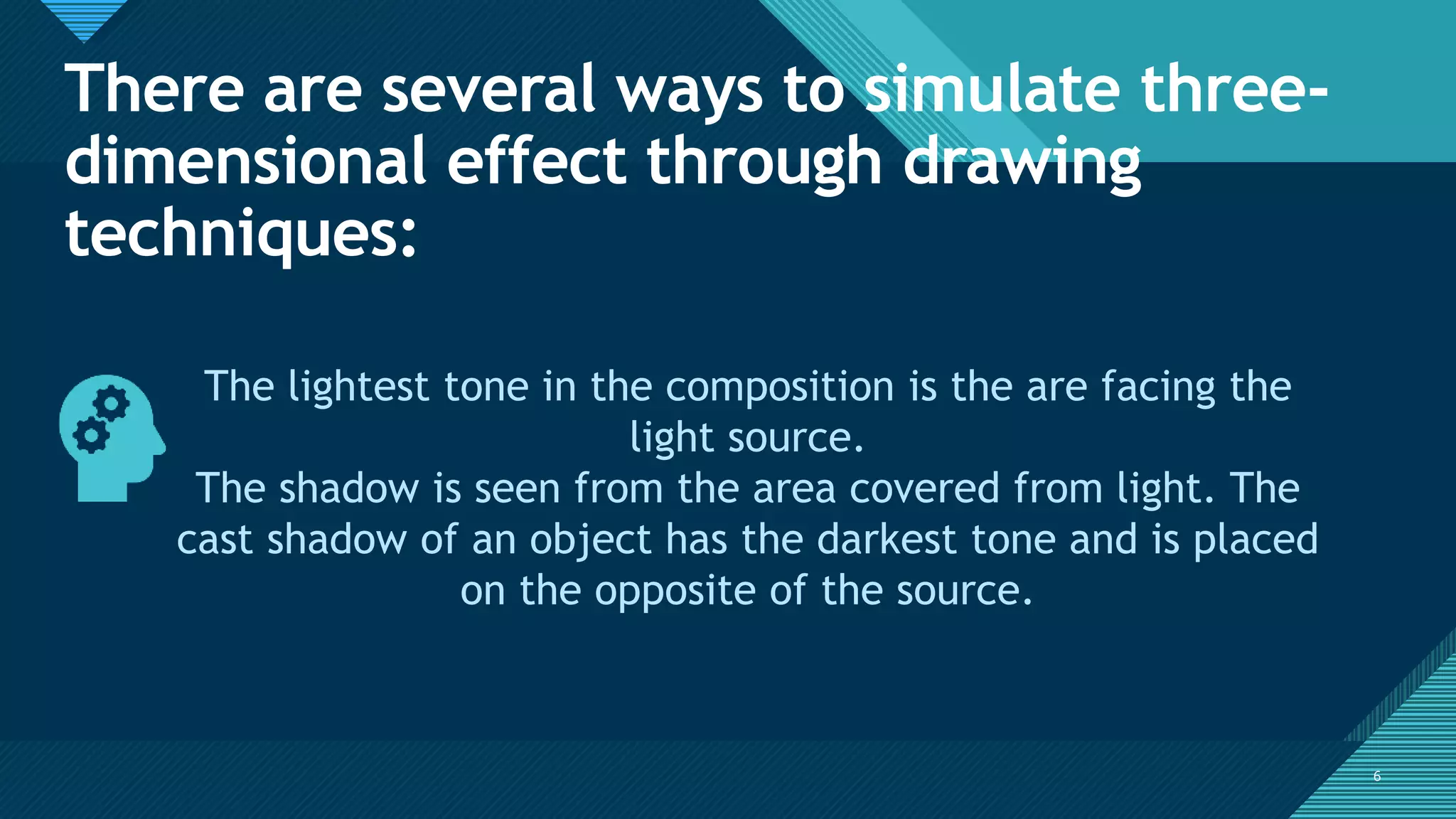 Click to edit Master title style
6
There are several ways to simulate three-
dimensional effect through drawing
techniques:
6
The lightest tone in the composition is the are facing the
light source.
The shadow is seen from the area covered from light. The
cast shadow of an object has the darkest tone and is placed
on the opposite of the source.
 