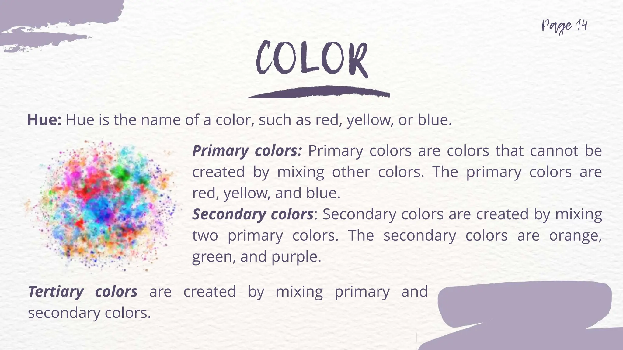 Hue: Hue is the name of a color, such as red, yellow, or blue.
Primary colors: Primary colors are colors that cannot be
created by mixing other colors. The primary colors are
red, yellow, and blue.
Secondary colors: Secondary colors are created by mixing
two primary colors. The secondary colors are orange,
green, and purple.
Tertiary colors are created by mixing primary and
secondary colors.
 