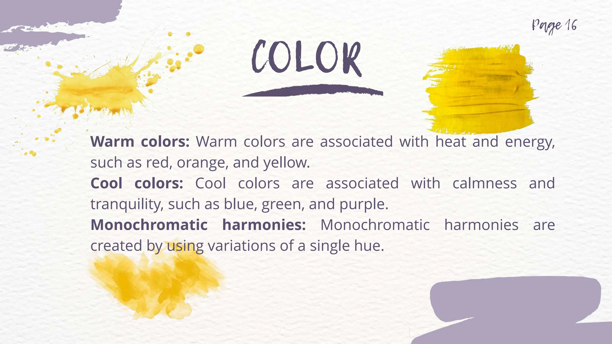 Warm colors: Warm colors are associated with heat and energy,
such as red, orange, and yellow.
Cool colors: Cool colors are associated with calmness and
tranquility, such as blue, green, and purple.
Monochromatic harmonies: Monochromatic harmonies are
created by using variations of a single hue.
 
