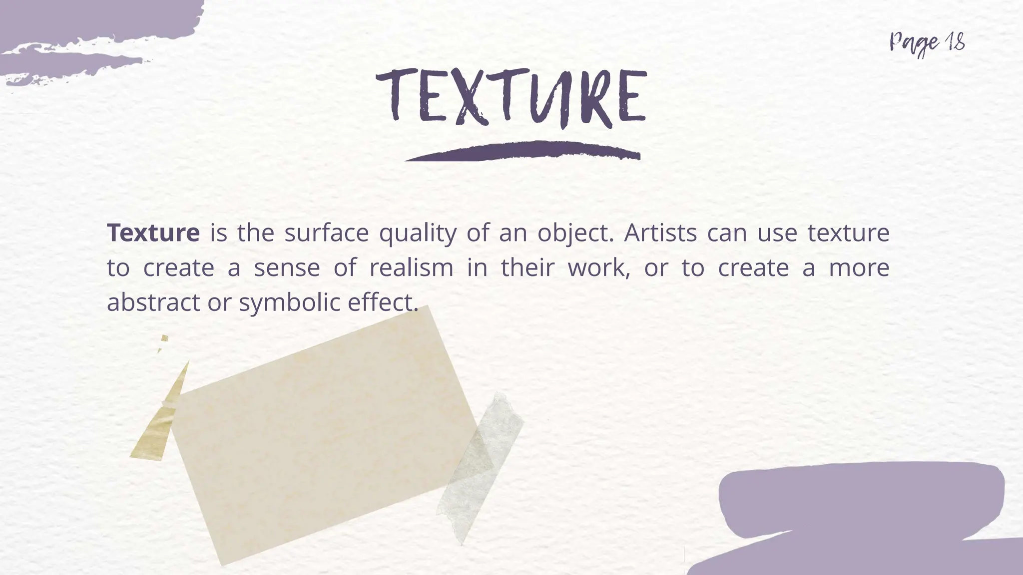 Texture is the surface quality of an object. Artists can use texture
to create a sense of realism in their work, or to create a more
abstract or symbolic effect.
 