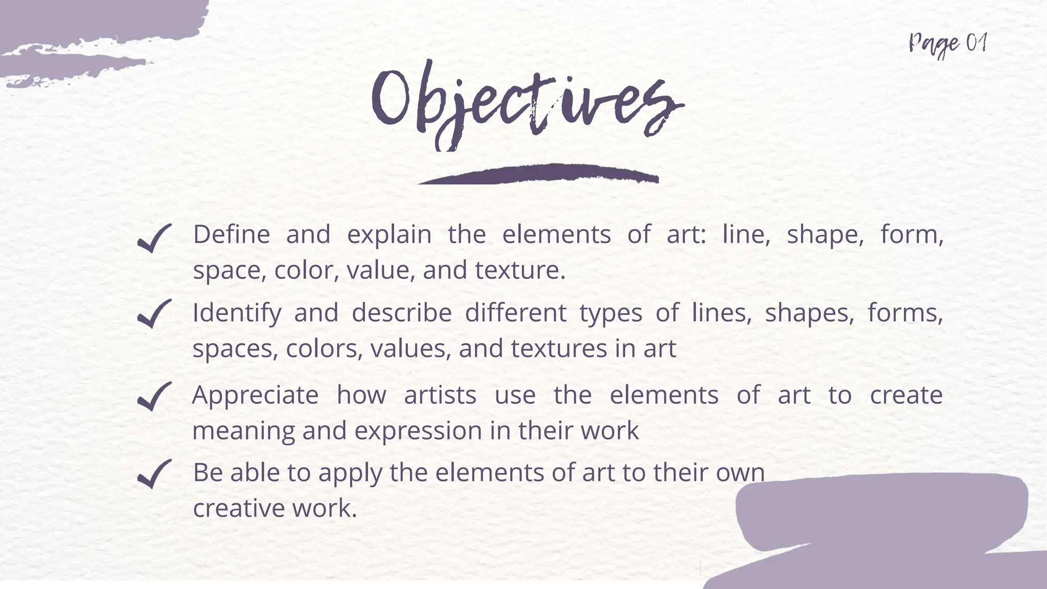 Be able to apply the elements of art to their own
creative work.
Define and explain the elements of art: line, shape, form,
space, color, value, and texture.
Identify and describe different types of lines, shapes, forms,
spaces, colors, values, and textures in art
Appreciate how artists use the elements of art to create
meaning and expression in their work
 