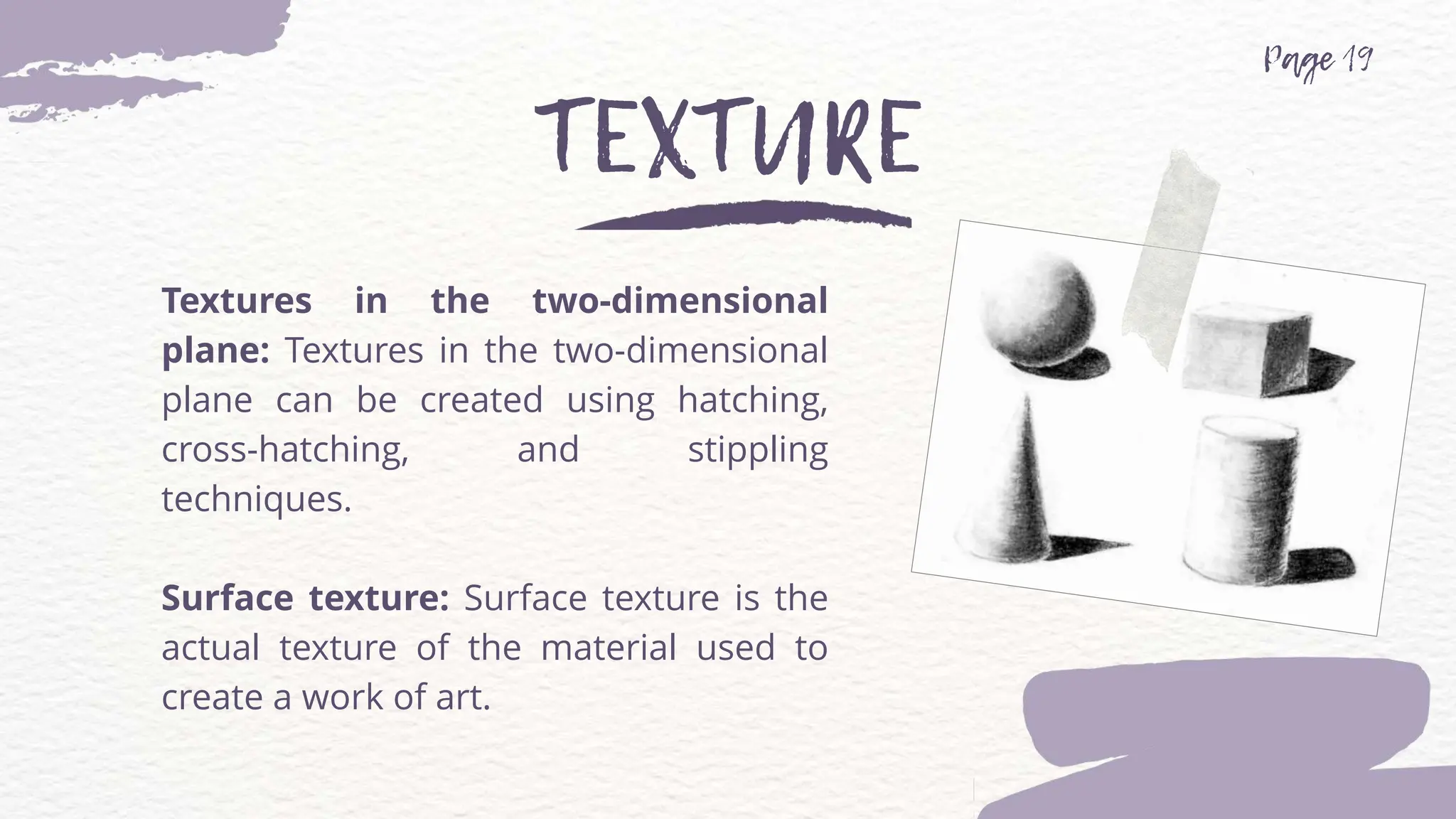 Textures in the two-dimensional
plane: Textures in the two-dimensional
plane can be created using hatching,
cross-hatching, and stippling
techniques.
Surface texture: Surface texture is the
actual texture of the material used to
create a work of art.
 