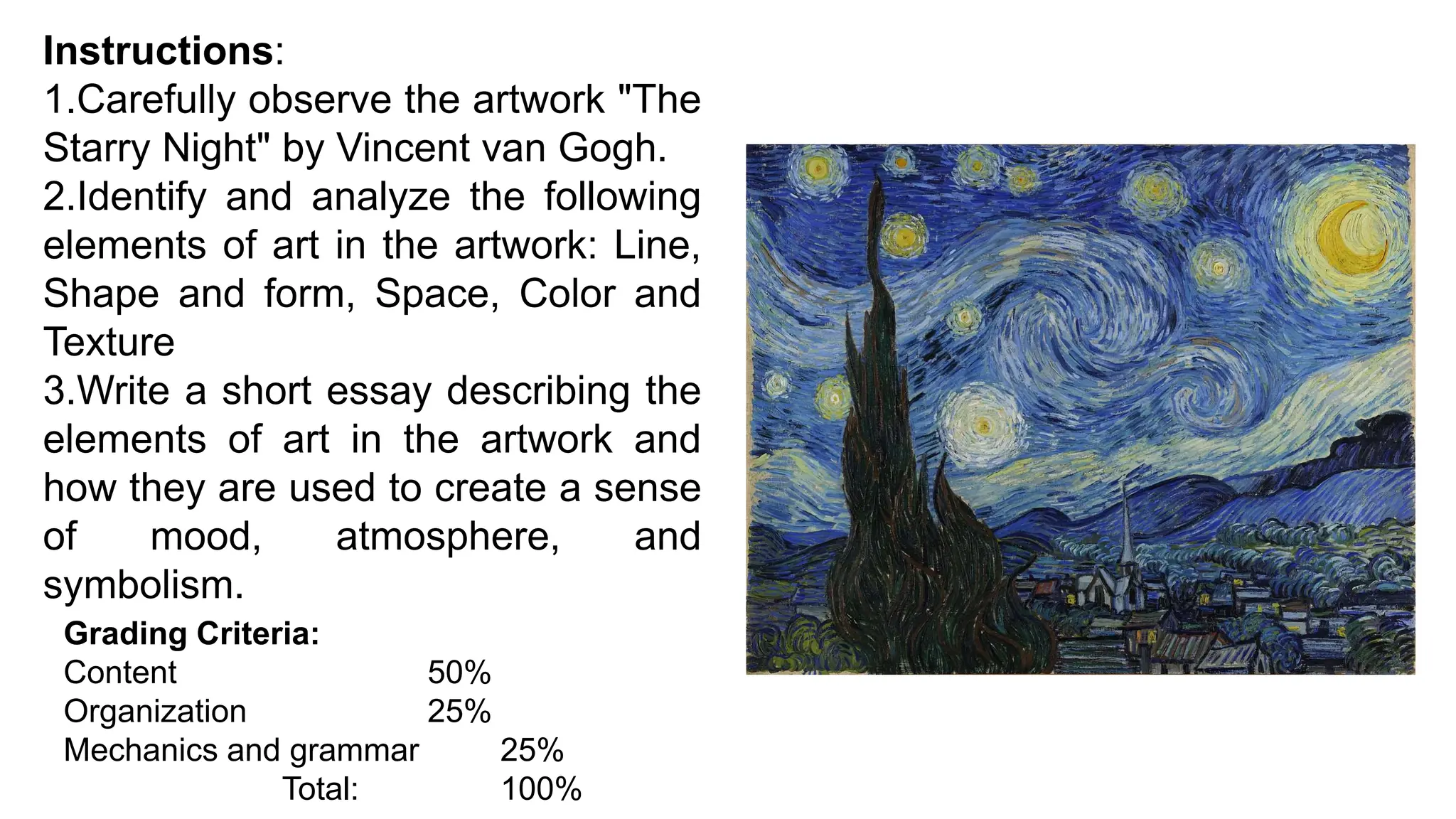 Instructions:
1.Carefully observe the artwork "The
Starry Night" by Vincent van Gogh.
2.Identify and analyze the following
elements of art in the artwork: Line,
Shape and form, Space, Color and
Texture
3.Write a short essay describing the
elements of art in the artwork and
how they are used to create a sense
of mood, atmosphere, and
symbolism.
Grading Criteria:
Content 50%
Organization 25%
Mechanics and grammar 25%
Total: 100%
 