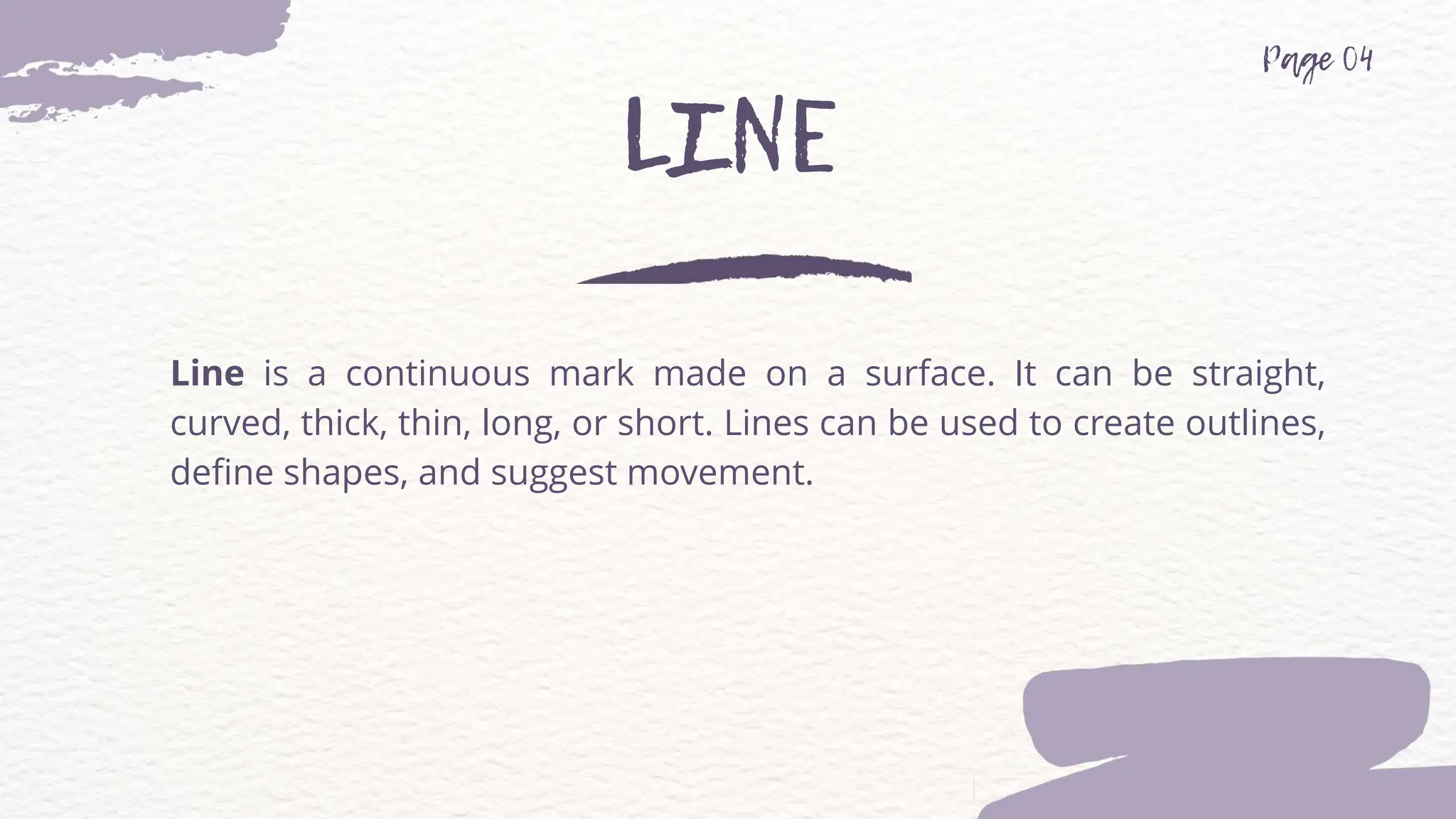 Line is a continuous mark made on a surface. It can be straight,
curved, thick, thin, long, or short. Lines can be used to create outlines,
define shapes, and suggest movement.
 