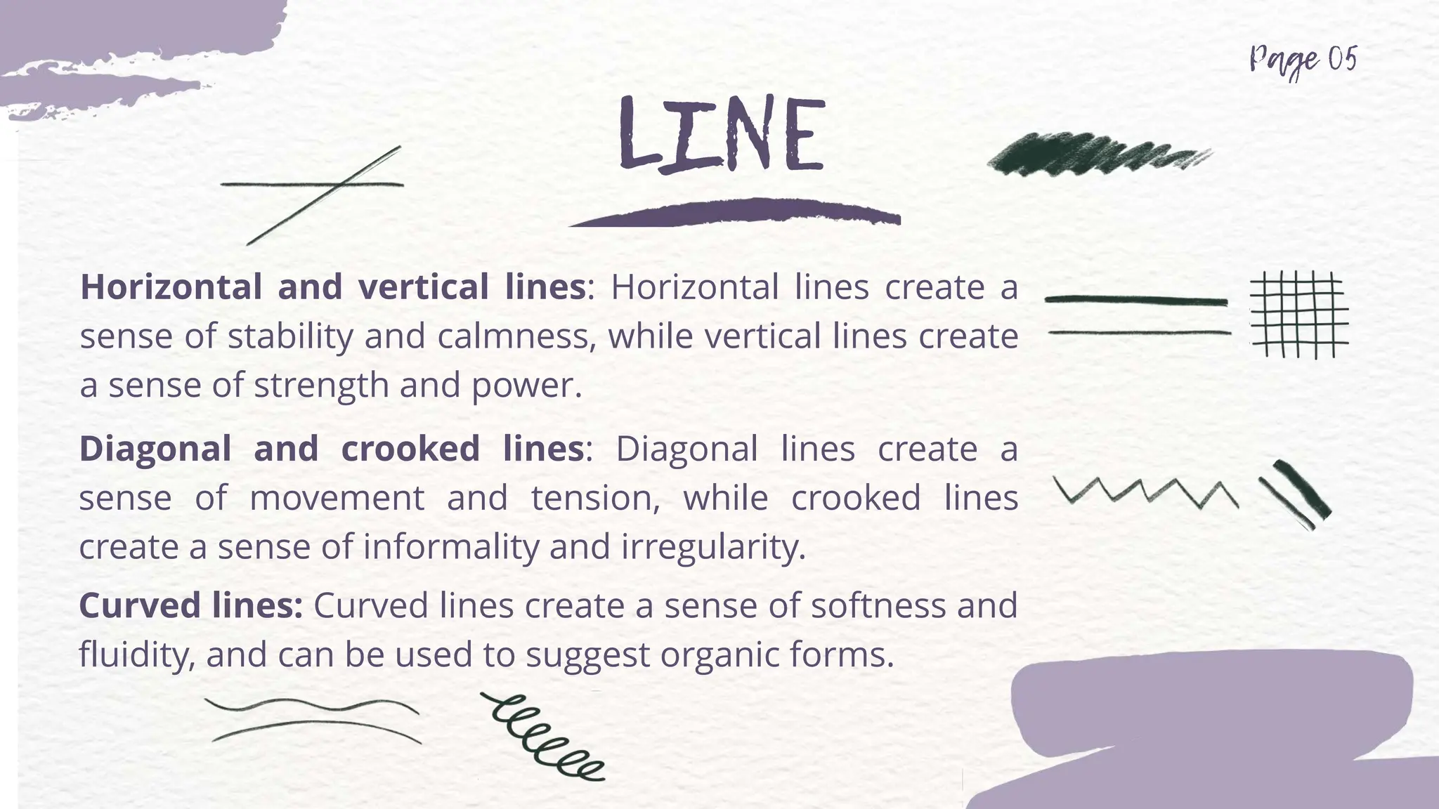 Horizontal and vertical lines: Horizontal lines create a
sense of stability and calmness, while vertical lines create
a sense of strength and power.
Diagonal and crooked lines: Diagonal lines create a
sense of movement and tension, while crooked lines
create a sense of informality and irregularity.
Curved lines: Curved lines create a sense of softness and
fluidity, and can be used to suggest organic forms.
 
