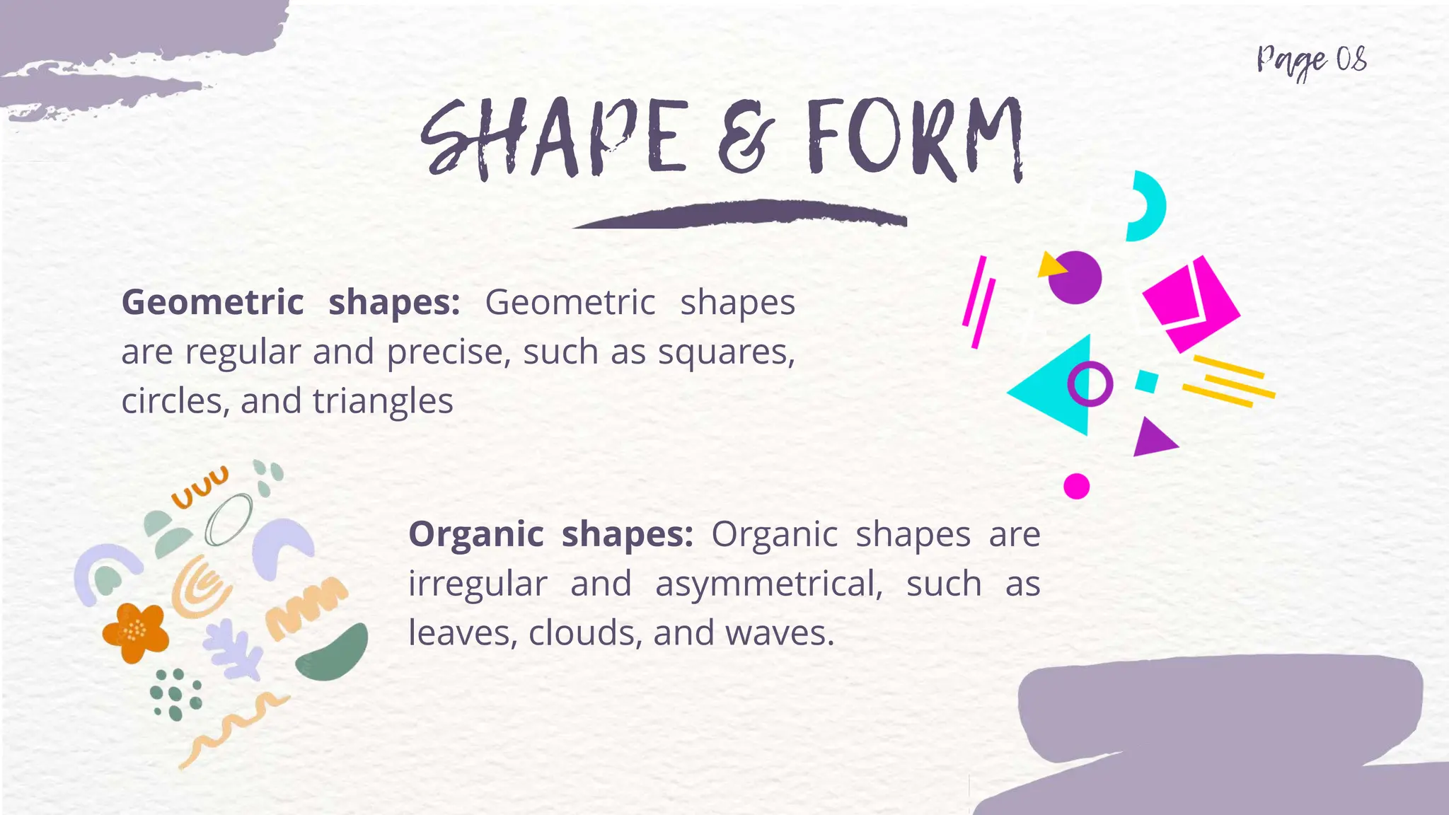 Geometric shapes: Geometric shapes
are regular and precise, such as squares,
circles, and triangles
Organic shapes: Organic shapes are
irregular and asymmetrical, such as
leaves, clouds, and waves.
 