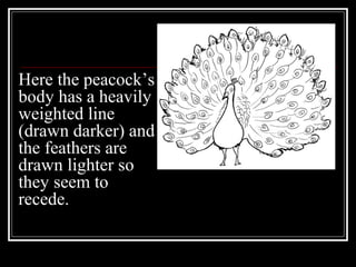 Here the peacock’s
body has a heavily
weighted line
(drawn darker) and
the feathers are
drawn lighter so
they seem to
recede.
 