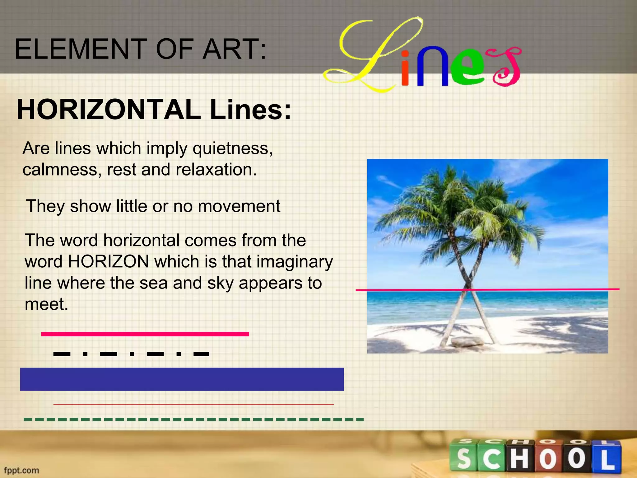 Are lines which imply quietness,
calmness, rest and relaxation.
HORIZONTAL Lines:
They show little or no movement
ELEMENT OF ART:
The word horizontal comes from the
word HORIZON which is that imaginary
line where the sea and sky appears to
meet.
 