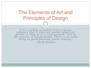 The Elements of Art and
     Principles of Design

     It is a widely accepted notion among
  painters that it does not matter what one
 paints as long as it is well painted. This is
the essence of academicism. There is no such
    thing as good painting about nothing.
                 - Mark Rothko
 