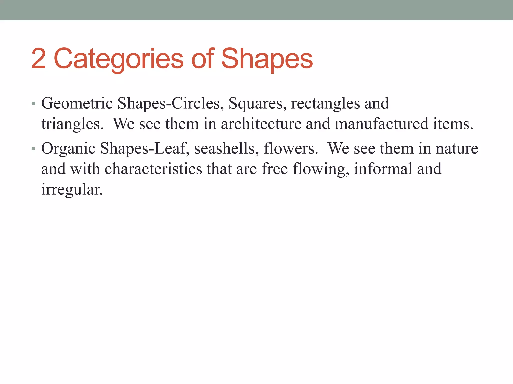 2 Categories of Shapes
• Geometric Shapes-Circles, Squares, rectangles and
triangles. We see them in architecture and manufactured items.
• Organic Shapes-Leaf, seashells, flowers. We see them in nature
and with characteristics that are free flowing, informal and
irregular.
 