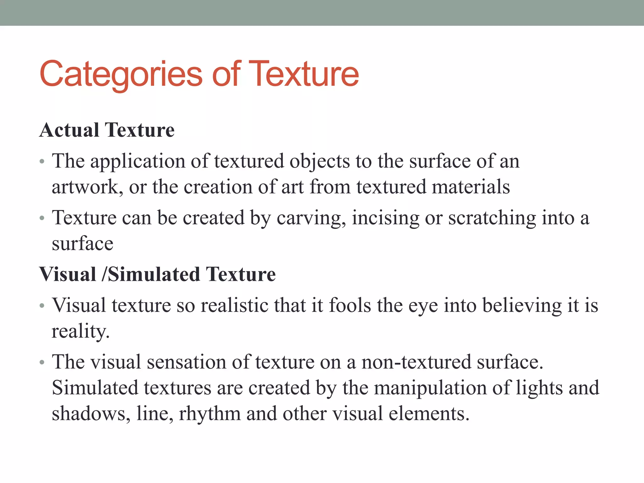 Categories of Texture
Actual Texture
• The application of textured objects to the surface of an
artwork, or the creation of art from textured materials
• Texture can be created by carving, incising or scratching into a
surface
Visual /Simulated Texture
• Visual texture so realistic that it fools the eye into believing it is
reality.
• The visual sensation of texture on a non-textured surface.
Simulated textures are created by the manipulation of lights and
shadows, line, rhythm and other visual elements.
 